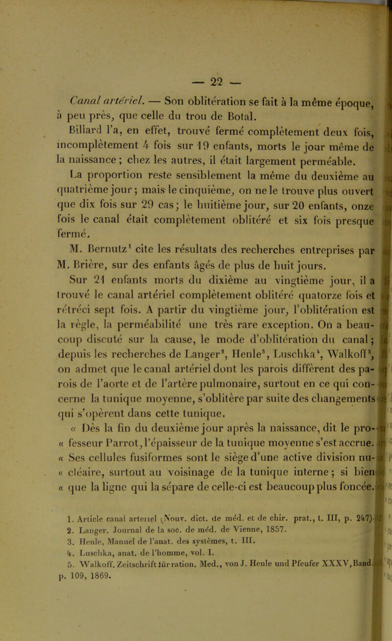 Canal artériel. — Son oblitération se fait à la même époque, à peu près, que celle du trou de Botal. Billard 1 a, en effet, trouvé fermé complètement deux fois, incomplètement 4 fois sur 19 enfants, morts le jour même de la naissance ; chez les autres, il était largement perméable. La proportion reste sensiblement la même du deuxième au quatrième jour ; mais le cinquième, on ne le trouve plus ouvert que dix fois sur 29 cas; le huitième jour, sur 20 enfants, onze fois le canal était complètement oblitéré et six fois presque fermé. M. Bernutz’ cite les résultats des recherches entreprises par M. Brière, sur des enfants âgés de plus de huit jours. Sur 21 enfants morts du dixième au vingtième jour, il a trouvé le canal artériel complètement oblitéré quatorze fois et rétréci sept fois. A partir du vingtième jour, l’oblitération est la règle, la perméabilité une très rare exception. On a beau- coup discuté sur la cause, le mode d’oblitération du canal ; depuis les recherches de Langer*, Henle% Luschka*, Walkofl®, on admet que le canal artériel dont les parois diffèrent des pa- rois de l’aorte et de l’artère pulmonaire, surtout en ce qui con- cerne la tunique moyenne, s’oblitère par suite des changements^ qui s’opèrent dans cette tunique. « Dès la fin du deuxième jour après la naissance, dit le pro-j « fesseur Parrot, l’épaisseur de la tunique moyenne s’est accrue. « Ses cellules fusiformes sont le siège d’une active division nu-j « cléaire, surtout au voisinage de la tunique interne ; si bien « que la ligne qui la sépare de celle-ci est beaucoup plus foncée.] 1. Article canal arteiiel (^iVouv. dict. de mérl. et Je chir, prat., l. III, p. 247)-j 2. Langer. Journal de la soc. de méd. de Vienne, 1857. 3. Henle, Manuel de l’anat. des systèmes, t. III. 4. Lusclika, anat. de l’homme, vol. I. 5. Walkoff. Zeitschrift lür ration. Med., von J. Henle und Pfeufer XXXV,Band] p. 109, 1869. \ f î