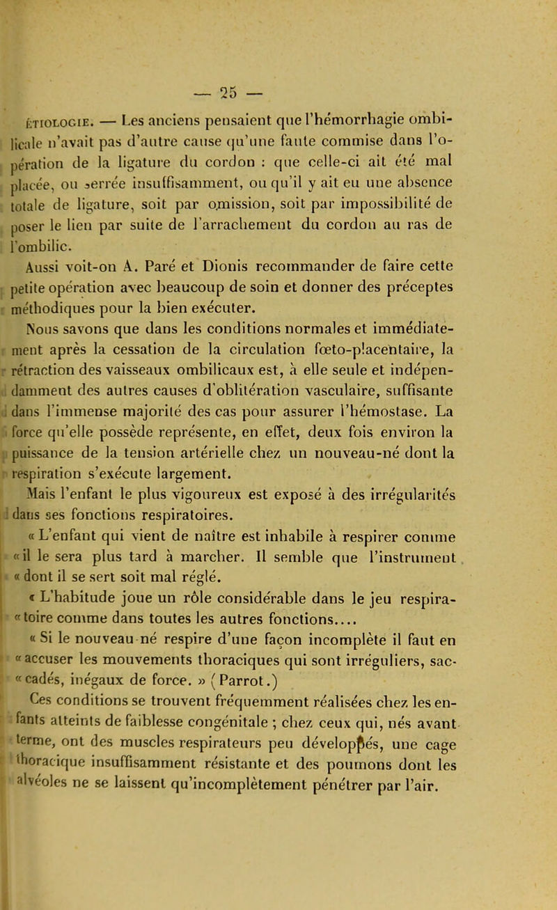 ÉTIOLOGIE. — Les anciens pensaient que Thémorrhagie ombi- licale n’avait pas d’autre cause (ju’une faute commise dans l’o- I pération de la ligature du cordon ; que celle-ci ait été mal placée, ou serrée insuffisamment, ou qu’il y ait eu une absence totale de ligature, soit par omission, soit par impossibilité de poser le lien par suite de l’arrachement du cordon au ras de l’ombilic. Aussi voit-on A. Paré et Dionis recommander de faire cette [ petite opération avec beaucoup de soin et donner des préceptes r méthodiques pour la bien exécuter. ^olls savons que dans les conditions normales et immédiate- r ment après la cessation de la circulation fœto-placentaire, la r rétraction des vaisseaux ombilicaux est, à elle seule et indépen- li damment des autres causes d’oblitération vasculaire, suffisante tl dans l’immense majorité des cas pour assurer l’hémostase. La ti force qu’elle possède représente, en effet, deux fois environ la }) puissance de la tension artérielle chez un nouveau-né dont la r respiration s’exécute largement. Mais l’enfant le plus vigoureux est exposé à des irrégularités ddans ses fonctions respiratoires. « L’enfant qui vient de naître est inhabile à respirer comme «il le sera plus tard à marcher. Il semble que l’instrument. « « dont il se sert soit mal réglé. e L’habitude joue un rôle considérable dans le jeu respira- ■ «toire comme dans toutes les autres fonctions.... ' « Si le nouveau né respire d’une façon incomplète il faut en I «accuser les mouvements thoraciques qui sont irréguliers, sac- 5 «cadés, inégaux de force. » (Parrot.) ► Ces conditions se trouvent fréquemment réalisées chez les en- f ; fants atteints de faiblesse congénitale ; chez ceux qui, nés avant P terme, ont des muscles respirateurs peu développés, une cage t ' thoracique insuffisamment résistante et des poumons dont les I alvéoles ne se laissent qu’incomplètement pénétrer par Pair.