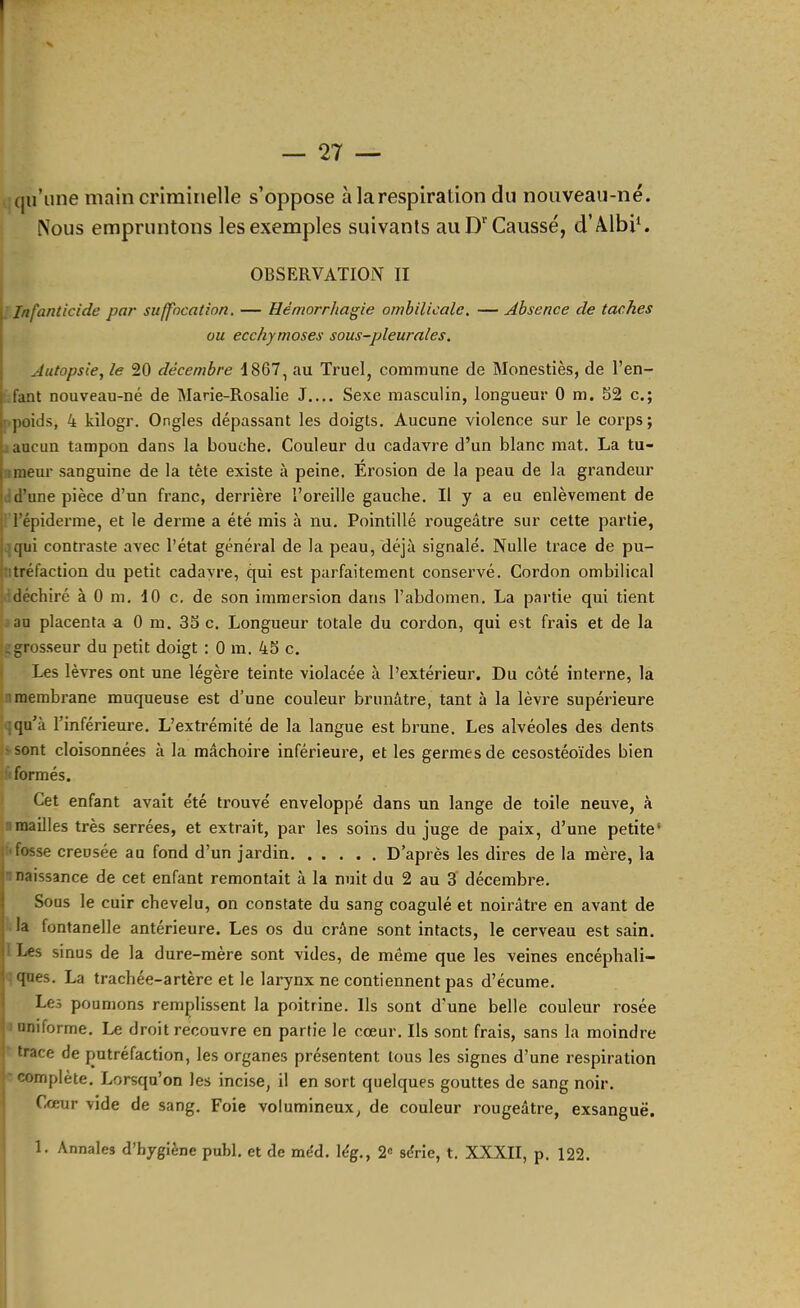 I — 27 — qu’une main criminelle s’oppose à la respiration du nouveau-né. Nous empruntons les exemples suivants au D Causse, d’ÂlbiC OBSERVATION II I Infanticide par suffocation. — Hémorrhagie ombilicale. — Absence de taches I ou ecchymoses sous-pleurales. Autopsie, le 20 décembre 1867, au Truel, commune de Monestiès, de l’en- fant nouveau-né de Marie-Rosalie J Sexe masculin, longueur 0 m. 52 c.; poids, 4 kilogr. Ongles dépassant les doigts. Aucune violence sur le corps; aucun tampon dans la bouche. Couleur du cadavre d’un blanc mat. La tu- j imeur sanguine de la tète existe à peine. Érosion de la peau de la grandeur I :d’une pièce d’un franc, derrière l’oreille gauche. Il y a eu enlèvement de ; l’épiderme, et le derme a été mis à nu. Pointillé rougeâtre sur cette partie, \ qui contraste avec l’état général de la peau, déjà signalé. Nulle trace de pu- ititréfaction du petit cadavre, qui est parfaitement conservé. Cordon ombilical déchiré à 0 m. 10 c, de son immersion dans l’abdomen. La partie qui tient au placenta a 0 m. 35 c. Longueur totale du cordon, qui est frais et de la ^grosseur du petit doigt : 0 m. 45 c. Les lèvres ont une légèi’e teinte violacée à l’extérieur. Du côté interne, la membrane muqueuse est d’une couleur brunâtre, tant à la lèvre supérieure :qu’à l’inférieure. L’extrémité de la langue est brune. Les alvéoles des dents •sont cloisonnées à la mâchoire inférieure, et les germes de cesostéoïdes bien formés. Cet enfant avait été trouvé enveloppé dans un lange de toile neuve, à 7mailles très serrées, et extrait, par les soins du juge de paix, d’une petite’ ■fosse creusée au fond d’un jardin D’après les dires de la mère, la I naissance de cet enfant remontait à la nuit du 2 au 3‘ décembre. I Sous le cuir chevelu, on constate du sang coagulé et noirâtre en avant de I la fontanelle antérieure. Les os du crâne sont intacts, le cerveau est sain. 1 Les sinus de la dure-mère sont vides, de même que les veines encéphali- 1 qnes. La trachée-artère et le larynx ne contiennent pas d’écume. ■ Les poumons remplissent la poitrine. Ils sont d’une belle couleur rosée uniforme. Le droit recouvre en partie le cœur. Ils sont frais, sans la moindre trace de putréfaction, les organes présentent tous les signes d’une respiration i complète. Lorsqu’on les incise, il en sort quelques gouttes de sang noir. C,œur vide de sang. Foie volumineux, de couleur rougeâtre, exsangue. 1. Annales d’hygiène puhl. et de méd. lég., 2« série, t. XXXII, p. 122.