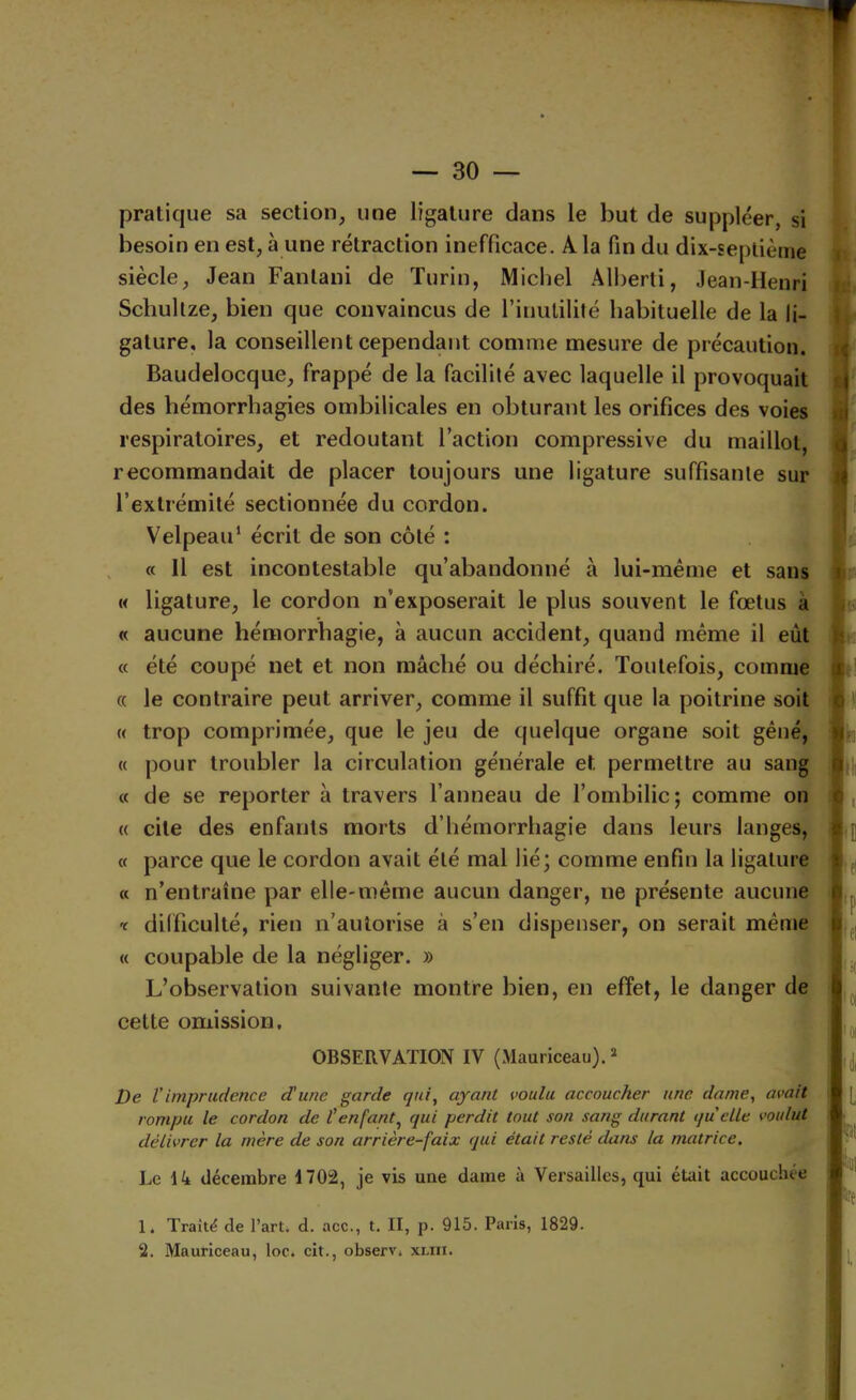 pratique sa section, une ligature clans le but de suppléer, si besoin en est, à une rétraction inefficace. A la fin du dix-seplième siècle, Jean Fanlani de Turin, Michel Âll)erti, Jean-Henri Scliultze, bien que convaincus de l’inutilité habituelle de la li- gature, la conseillent cependant comme mesure de précaution. Baudelocque, frappé de la facilité avec laquelle il provoquait des hémorrhagies ombilicales en obturant les orifices des voies respiratoires, et redoutant l’action compressive du maillot, recommandait de placer toujours une ligature suffisante sur l’extrémité sectionnée du cordon. ut ^ Velpeau* écrit de son côté : , « Il est incontestable qu’abandonné à lui-méme et sans « ligature, le cordon n’exposerait le plus souvent le fœtus à « aucune hémorrhagie, a aucun accident, quand même il eût « été coupé net et non mâché ou déchiré. Toutefois, comme (( le contraire peut arriver, comme il suffit que la poitrine soit « trop comprimée, que le jeu de quelque organe soit gêné, « pour troubler la circulation générale et permettre au sang « de se reporter à travers l’anneau de l’ombilic; comme on « cite des enfants morts d’hémorrhagie dans leurs langes, « parce que le cordon avait été mal lié; comme enfin la ligature « n’entraîne par elle-même aucun danger, ne présente aucune '( difficulté, rien n’autorise à s’en dispenser, on serait même « coupable de la négliger. » L’observation suivante montre bien, en effet, le danger de cette omission, OBSERVATION IV (Mauriceau). ï ir i. i » I)e Vimprudence dune garde qui, ayant voulu accoucher une. dame, avait rompu le cordon de l’enfant, qui perdit tout son sang durant quelle voulut délivrer la mère de son arrière-faix qui était resté dans ta matrice. Le Ht décembre 1702, je vis une dame à Versailles, qui était accouchée 1. Traité de l’art, d. acc., t. II, p. 915. Paris, 1829.