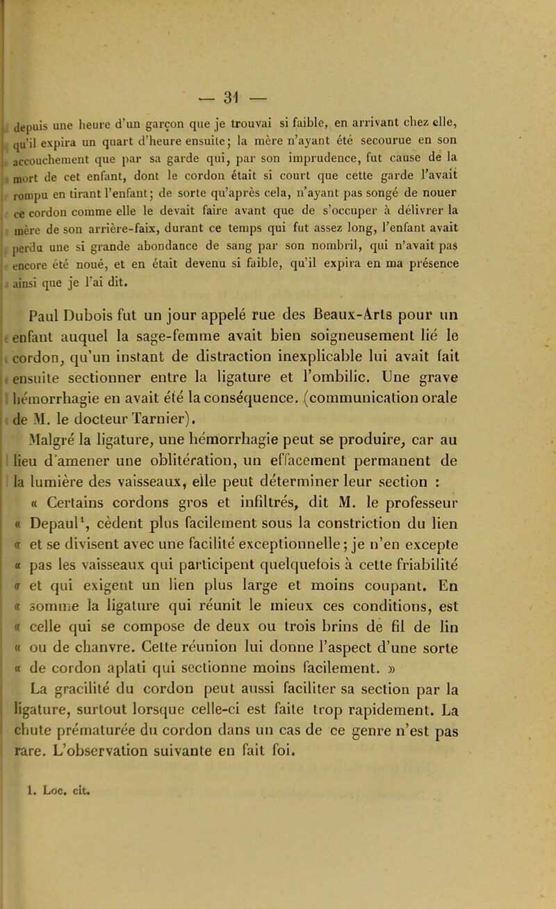 ^ depuis une heure d’un garçon que je trouvai si faible, en arrivant chez elle, qu’il expira un quart d’heure ensuite; la mère n’ayant été secourue en son J accouchement que par sa garde qui, par son imprudence, fut cause de la 1 mort de cet enfant, dont le cordon était si court que cette garde l’avait rompu en tirant l’enfant; de sorte qu’après cela, n’ayant pas songé de nouer ce cordon comme elle le devait faire avant que de s’occuper à délivrer la mère de son arrière-faix, durant ce temps qui fut assez long, l’enfant avait perdu une si grande abondance de sang par son nombril, qui n’avait pas encore été noué, et en était devenu si faible, qu’il expira en ma présence J ainsi que je l’ai dit. Paul Dubois fut un jour appelé rue des Beaux-Arts pour un t enfant auquel la sage-femme avait bien soigneusement lié le I cordon, qu’un instant de distraction inexplicable lui avait fait < ensuite sectionner entre la ligature et l’ombilic. Une grave i hémorrhagie en avait été la conséquence, (communication orale < de M. le docteur Tarnier), Malgré la ligature, une hémorrhagie peut se produire, car au i lieu d’amener une oblitération, un effacement permanent de i la lumière des vaisseaux, elle peut déterminer leur section : « Certains cordons gros et infiltrés, dit M. le professeur « DepauD, cèdent plus facilement sous la constriction du lien « et se divisent avec une facilité exceptionnelle ; je n’en excepte « pas les vaisseaux qui participent quelquefois à cette friabilité or et qui exigent un lien plus large et moins coupant. En a somme la ligature qui réunit le mieux ces conditions, est « celle qui se compose de deux ou trois brins de fil de lin « ou de chanvre. Celte réunion lui donne l’aspect d’une sorte a de cordon aplati qui sectionne moins facilement. » La gracilité du cordon peut aussi faciliter sa section par la ligature, surtout lorsque celle-ci est faite trop rapidement. La chute prématurée du cordon dans un cas de ce genre n’est pas I rare. L’observation suivante en fait foi. 1. Loc. cit.