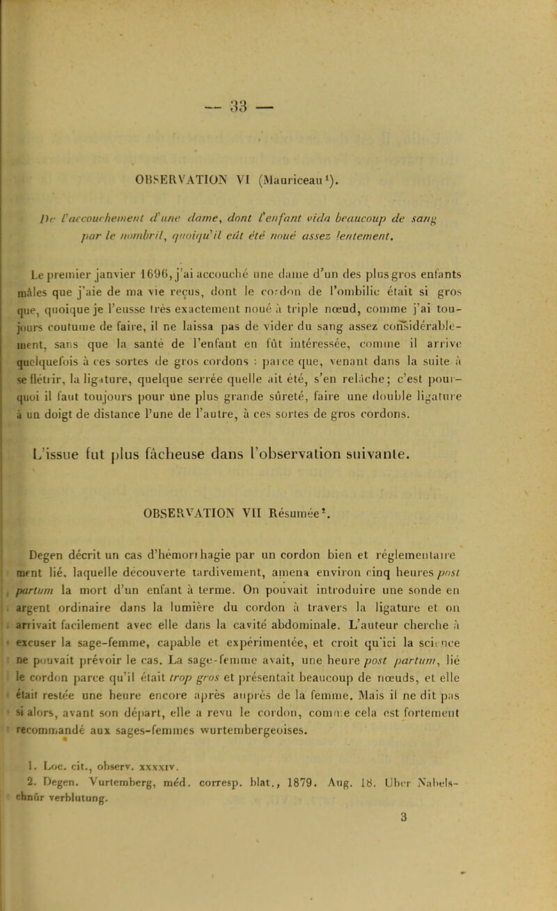 /)r l'accouchement d'une dame, dont l'enfant vida beaucoup de sang par le nombril, f/iioie/u'il eut été noué assez lentement. Le premier janvier 1696, j’ai accouché une clame d'un des plusgros entants mâles que j’aie de ma vie reçus, dont le cordon de l’ombilic était si gros que, quoique je l’eusse très exactement noué à triple nœud, comme j’ai tou- jours coutume de faire, il ne laissa pas de vider du sang assez considérable- ment, sans que la santé de l’enfant en fût intéressée, comme il arrive quelquefois à ces sortes de gros cordons : parce que, venant dans la suite à se flétrir, la lig-cture, quelque serrée quelle ait été, s’en relâche' c’est pour- quoi il faut toujours pour üne plus grande sûreté, faire une double ligalui e \ à un doigt de distance l’une de l’autre, à ces sortes de gros cordons. i . L’issue fut plus fâcheuse clans l’observation suivante. observation vu RésuméeL Degen décrit un cas d’hémori hagie par un cordon bien et réglementaire mrnt lié. laquelle découverte tardivement, amena environ cinq heures post partum la mort d’un enfant à terme. On pouvait introduire une sonde en argent ordinaire dans la lumière du cordon à travers la ligature et on arrivait facilement avec elle dans la cavité abdominale. L’auteur cherche à excuser la sage-femme, capable et expérimentée, et croit qu'ici la science ne pouvait prévoir le cas. La sage-femme avait, une heure post partum, lié le cordon parce qu’il était trop gros et jirésentait beaucoup de nœuds, et elle était restée une heure encore après auprès de la femme. Mais il ne dit pas si alors, avant son départ, elle a revu le cordon, comu.e cela est fortement recomuiandé aux sages-femmes wurtembergeoises. 1. Loc. cit., observ. xxxxiv. 2. Degen. Vurtemberg, méd. corresp. blat., 1879. Aiig. 18. Uber Nnl>els- chnûr verblutung. 3