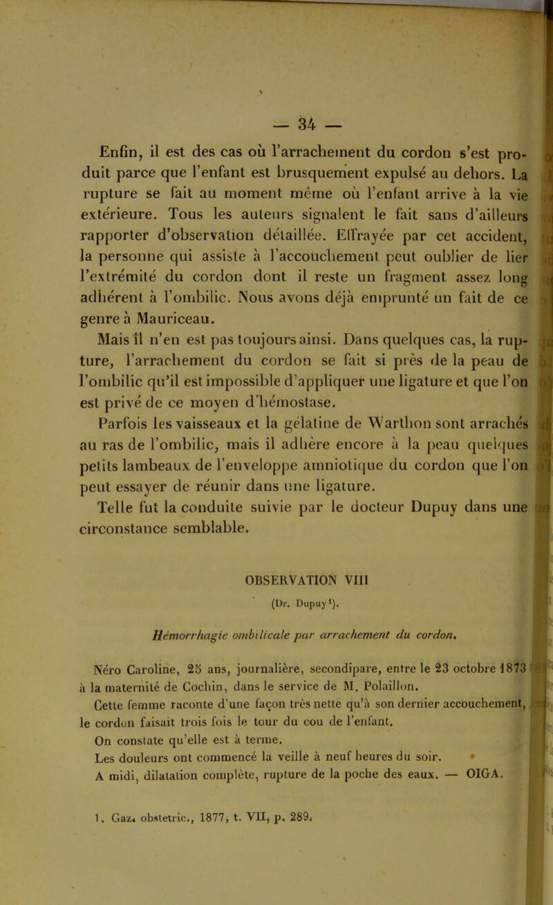 Enfin, il est des cas où l’arrachement du cordon s’est pro- duit parce que l’enfant est brusquement expulsé au dehors. La rupture se fait au moment même où l’enfant arrive à la vie extérieure. Tous les auteurs signalent le fait sans d’ailleurs rapporter d’observation détaillée. Elfrayée par cet accident, la personne qui assiste à l’accouchement peut oublier de lier l’extrémité du cordon dont il reste un fragment assez long adhérent à l’ombilic. Nous avons déjà emprunté un fait de ce genre h Mauriceau. Mais il n’en est pas toujours ainsi. Dans quelques cas, la rup- ture, l’arrachement du cordon se fait si près de la peau de l’ombilic qu’il est impossible d’appliquer une ligature et que l’on est privé de ce moyen d’hémostase. Parfois les vaisseaux et la gélatine de Warthon sont arrachés au ras de l’ombilic, mais il adhère encore à la peau quelques petits lambeaux de l’enveloppe amniotique du cordon que l’on peut essayer de réunir dans une ligature. Telle fut la conduite suivie par le docteur Dupuy dans une circonstance semblable. OBSERVATION VIII (Dr. Dupuy*). Hémorrhagie ombilicale par arrachement du cordon. Néro Caroline, 25 ans, journalière, secondipare, entre le 23 octobre 1873 'y à la maternité de Cochin, dans le service de M. Polaillon. Cette femme raconte d’une façon très nette qu’à son dernier accouchement, le cordon faisait trois fois le tour du cou de l’enfant. On constate qu’elle est à terme. . ; Les douleurs ont commencé la veille à neuf heures du soir. • , f ’ * !' A midi, dilatation complète, rupture de la poche des eaux. — OIGA. ^ i -h 1. Gaz.4 obstetric., 1877, t. VII, p. 289*