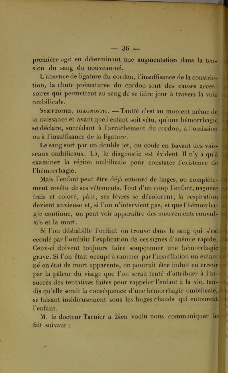 > première agit en déterminml une augmentation dans la ten- sion du sang du nouveau-né. L’absence de ligature du cordon, l’insuffisance de la constric- i tion, la chute prématurée du cordon sont des causes accès- i soires qui permettent au sang de se faire jour à travers la voie i ombilicale. Symptômes, diagnostic. —Tantôt c’est au moment même de j la naissance et avant que l’enfant soit vêtu, qu’une hémorrhagie j se déclare, succédant à rarrachement du cordon, à l’omission i ou à l’insuffisance de la ligature. Le sang sort par un double jet, ou coule en bavant des vais- seaux ombilicaux. Là, le diagnostic est évident. 11 n’y a qu’à | examiner la région ombilicale pour constater l’existence de l’hémorrhagie. Mais l’enfant peut être déjà entouré de linges, ou complète- j ment revêtu de ses vêtements. Tout d’un coup l’enfant, naguère r frais et coloré, pâlit, ses lèvres se décolorent, la resjiiratiou ) devient an.xieuse et, si l’on n’intervient pas, et que l’hémorrha- gie continue, on peut voir apparaître des mouvementsconvul- i sifs et la mort. Si l’on déshabille Ter.fant on trouve dans le sang qui s’est ^ écoulé par l’ombilic l’explication de ces signes d’anémie rapide. ' Ceux-ci doivent toujours faire soupçonner une hémorrhagie grave. Si Ton était occupé à ranimer par l’insufflation un enianl né en étal de mort apparente, on pourrait être induit en erreur par la pâleur du visage que l’on serait tenté d’attribuer à l’in- succès des tentatives faites pour rappeler l’enfant à la vie, tan- dis qu’elle serait la conséquence d’une hémorrhagie ombilicale, i se faisant insidieusement sous les linges chauds qui entourent i l’enfant. M. le docteur Tarnier a bien voulu nous communiquer le fait suivant : î 1