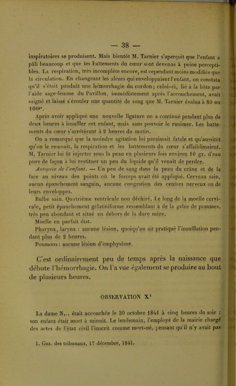 inspiratoires se produisent. Mais bientôt M. Tarnier s’aperçoit que l’enfant a p&li beaucoup et que les battements du cœur sont devenus à peine percepti- bles. La respiration, très incomplète encore, est cependant moins modifiée que la circulation. En changeant les alèzes qui enveloppaient l’enfant, on constata qu’il s’était produit une hémorrhagie du cordon ; celui-ci, lié à la hâte par l’aide sage-femme du Pavillon, immédiatement après l’accouchement, avait saigné et laissé s’écouler une quantité de sang que M. Tarnier évalua à 80 ou Après avoir appliqué une nouvelle ligature on a continué pendant plus de deux heures à insuffler cet enfant, mais sans pouvoir le ranimer. Les batte- ments du cœur s’arrêtèrent à 2 heures du matin. On a remarqué que la moindre agitation lui paraissait fatale et qu’aussitôt qu’on le remuait, la respiration et les battements du cœur s’affaiblissaient. M. Tarnier lui fit injecter sous la peau en plusieurs fois environ 10 gr. d’eau pure de façon à lui restituer un peu du liquide qu’il venait de perdre. Aulopsie de l'enfant. — Un peu de sang dans la peau du crâne et de la face au niveau des points où le forceps avait été appliqué. Cerveau sain, aucun épanchement sanguin, aucune congestion des centres nerveux ou de leurs enveloppes. Bulbe sain. Quatrième ventricule non déchiré. Le long de la moelle cervi- cale, petit épanchement gélatiniforme ressemblant 4 de la gelee de pommes, très peu abondant et situé en dehors de la dure mère. Moelle en parfait état. Pharynx, larynx : aucune lésion, quoiqu’on ait pratiqué l’insufflation pen- dant plus de 2 heures. Poumons : aucune lésion d’emphysème, C’est ordinairement peu de temps après la naissance que débute l’hémorrhagie. On l’a vue également se produire au bout de plusieurs heures. OBSERVATION X* La dame N... était accouchée le 30 octobre I8ftl à cinq heures du soir : son enfant était mort à minuit. Le lendemain, l’employé de la mairie chargé des actes de l’état civil l’inscrit comme mort-né, pensant qu il ny avait pas 1. Gaz. des tribunaux, 17 décembre, 1841.