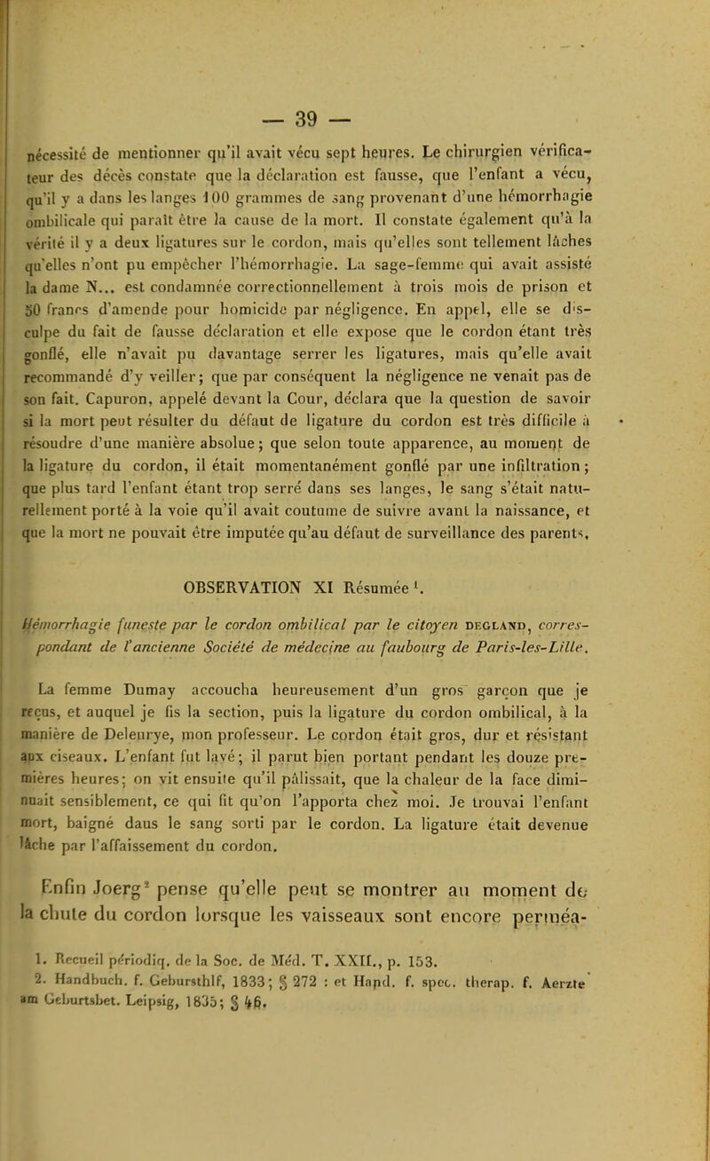 nécessité de mentionner qu’il avait vécu sept heures. Le chirurgien vérifica- teur des décès constate que la déclaration est fausse, que l’enfant a vécu, qu’il y a dans les langes 100 grammes de sang provenant d’une hémorrhagie ombilicale qui paraît être la cause de la mort. Il constate également qu’à la vérité il y a deux ligatures sur le cordon, mais qu’elles sont tellement lâches qu’elles n’ont pu empêcher l’hémorrhagie. La sage-femme qui avait assisté la dame N... est condamnée correctionnellement à trois mois de prison et SO francs d’amende pour homicide par négligence. En appel, elle se dis- culpe du fait de fausse de'claration et elle expose que le cordon étant très gonflé, elle n’avait pu davantage serrer les ligatures, mais qu’elle avait recommandé d’y veiller; que par conséquent la négligence ne venait pas de son fait. Capuron, appelé devant la Cour, déclara que la question de savoir si la mort peut résulter du défaut de ligature du cordon est très difficile à résoudre d’une manière absolue ; que selon toute apparence, au moment de la ligature du cordon, il était momentanément gonflé par une infiltration ; que plus tard l’enfant étant trop serré dans ses langes, le sang s’était natu- rellement porté à la voie qu’il avait coutume de suivre avant la naissance, et que la mort ne pouvait être imputée qu’au défaut de surveillance des parents, OBSERVATION XI Résumée‘. Hémorrhagie funeste par le cordon ombilical par le citoyen degland, corres- pondant de l’ancienne Société de médecine au faubourg de Paris-les-Lille, La femme Dumay accoucha heureusement d’un gros garçon que je reçus, et auquel je fis la section, puis la ligature du cordon ombilical, à la manière de Delenrye, mon professeur. Le cordon était gros, dur et résistant aux ciseaux. L’enfant fut lavé; il parut bien portant pendant les douze pre- mières heures; on vit ensuite qu’il pâlissait, que la chaleur de la face dimi- nuait sensiblement, ce qui fit qu’on l’apporta chez moi. Je trouvai l’enfant mort, baigné dans le sang sorti par le cordon. La ligature était devenue lâche par l’affaissement du cordon. Enfin Joerg* pense qu’elle peut se montrer au moment de- là chute du cordon lorsque les vaisseaux sont encore perméa- 1. Recueil périodiq, de la Soc. de Méd. T. XXII., p. 153. 2. Handbuch. f. Gebursihlf, 1833; § 272 : et Hnpd. f. spec. tlierap. f. Âerzte am Geburtsbet. Leipsig, 1835; §