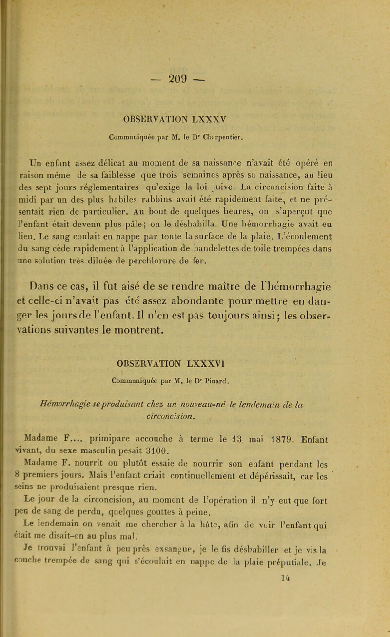 OBSERVATION LXXXV Communiquée par M. le D' Charpentier. Un enfant assez délicat au moment de sa naissance n’avait été opéré en raison même de sa faiblesse que trois semaines après sa naissance, au lieu des sept jours réglementaires qu’exige la loi juive. La circoncision faite à midi par un des plus habiles rabbins avait été rapidement faite, et ne pré- sentait rien de particulier. Au bout de quelques heures, on s’aperçut que l’enfant était devenu plus pâle; on le déshabilla. Une hémorrhagie avait eu lieu. Le sang coulait en nappe par toute la surface de la plaie. L’écoulement du sang cède rapidement à l’application de bandelettes de toile trempées dans une solution très diluée de perchlorure de fer. Dans ce cas, il fut aisé de se rendre maître de l liémorrhagie et celle-ci n’avait pas été assez abondante pour mettre en dan- ger les jours de l’enfant. Il n’en est pas toujours ainsi ; les obser- vations suivantes le montrent. OBSERVATION LXXXV 1 Communiquée par M. le D'' Pinard. Hémorrhagie se produisant chez un nouveau-né le lendemain de la circoncision. Madame F..., primipare accouche à terme le 13 mai 1879. Enfant vivant, du sexe masculin pesait 3100. Madame F. nourrit ou jdutôt essaie de nourrir son enfant pendant les 8 premiers jours. Mais l’enfant criait continuellement et dépérissait, car les seins ne produisaient presque rien. Le jour de la circoncision, au moment de l’opération il n’y eut que fort pea de sang de perdu, quelques gouttes à peine. Le lendemain on venait me chercher à la hâte, afin de voir l’enfant qui était me di.sait-on au plus mal. Je trouvai l’enfant à peu près exsan^Mie, je le lis dé.sbahiller et je vis la couche trempée de sang qui .s’écoulait en na])pe de la plaie préputiale. Je 14