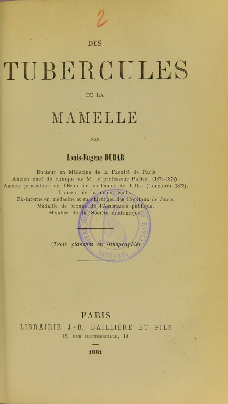 TUBERCULE DE LA MAMELLE PAU Louis-Eugène DUBAR Docteur en Médecine de la Faculté de Paris Ancien, chef de clinique de M. le' professeur Parise. (1873-1874). Ancien prosecteur de l'Ecole de mëdécine de Lille. (Concours 1873). Lauréat de la même école. Ex-interne en médecine et eny.chirurgie des Hôpitaux de Paris. Médaille de bronze de l'Assistance publique. Membre de la Société anatomique. \ (Trois planches en lithographie) PARIS LIBRAIRIE J.-B. BAILLIÈRE ET FILS 19, T1UB IIAUTEI'EUILLE, 19 1881