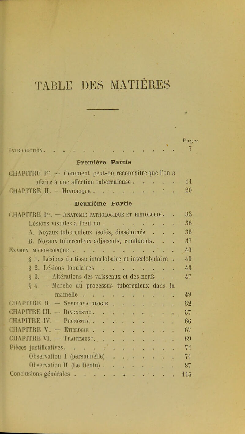 TABLE DES MATIÈRES .t Pages Introduction. . ' Première Partie CH APITRE Ier. — Comment peut-on reconnaître que l'on a affaire à une affection tuberculeuse 14 CHAPITRE A. - Historique . . ■ • . 20 Deuxième Partie CHAPITRE Ier. — Anatomie pathologique et histologie. . 33 Lésions visibles à l'œil nu 36 A. Noyaux tuberculeux isolés, disséminés ... 36 B. Noyaux tuberculeux adjacents, confluents. . . 37 Examen microscopique 40 S 1. Lésions du tissu interlobaire et interlobulaiie . 40 § 2. Lésions lobulaires . 43 § 3. — Altérations des vaisseaux et des nerfs . . 47 § 4 — .Marche du processus tuberculeux dans la mamelle 49 CHAPITRE IL — Symptomatologie . . 52 CHAPITRE III. — Diagnostic 57 CHAPITRE IV. - Pronostic 66 CHAPITRE V. — Etiologie 67 CHAPITRE VI. — Traitement. 69 Pièces justificatives. 71 Observation I (personnelle) . 71 Observation II (Le Dentu) 87 Conclusions générales 115