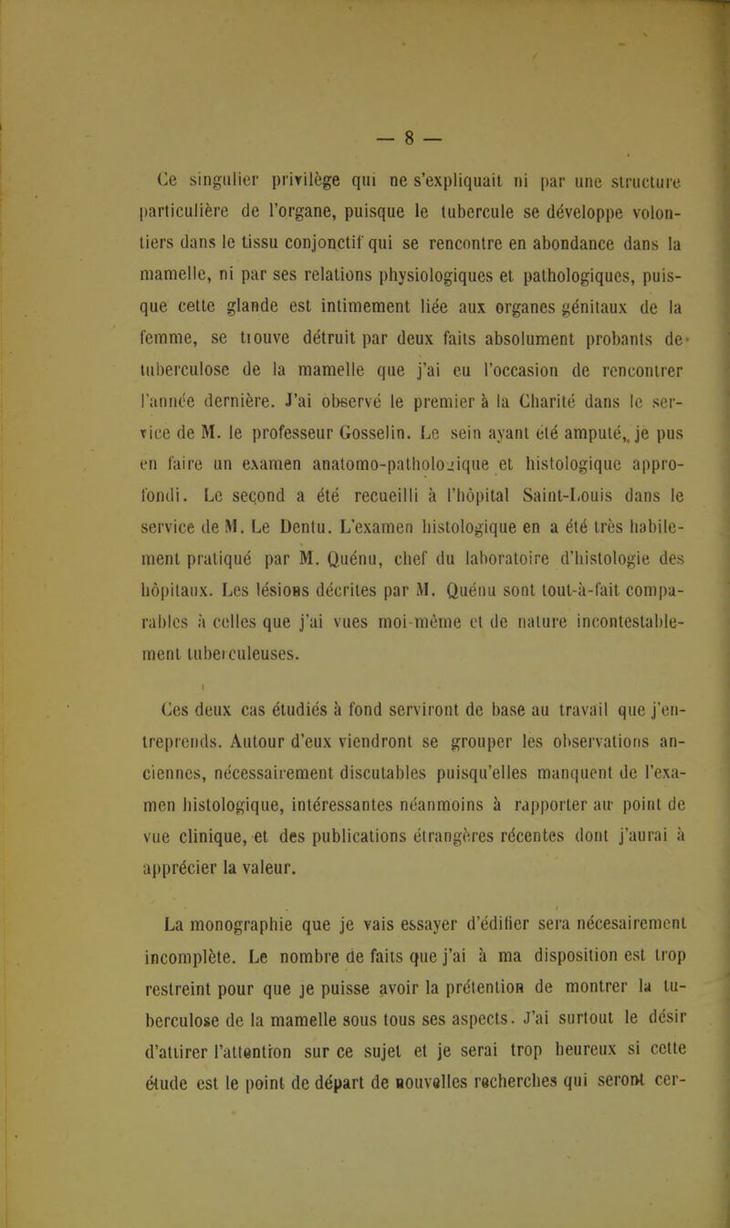 Ce singulier privilège qui ne s'expliquait ni par une structure particulière de l'organe, puisque le tubercule se développe volon- tiers dans le tissu conjonctif qui se rencontre en abondance dans la mamelle, ni par ses relations physiologiques et pathologiques, puis- que cette glande est intimement liée aux organes génitaux de la femme, se tiouve détruit par deux faits absolument probants de* tuberculose de la mamelle que j'ai eu l'occasion de rencontrer I année dernière. J'ai observé le premier à la Charité dans le ser- vice de M. le professeur Gosselin. Le sein ayant été amputé,, je pus en faire un examen anatomo-patholo.!ique et histologique appro- fondi. Le seçond a été recueilli à l'hôpital Saint-Louis dans le service de M. Le Dentu. L'examen histologique en a été très habile- ment pratiqué par M. Quénu, chef du laboratoire d'histologie des hôpitaux. Les lésions décrites par M. Quénu sont tout-à-fait compa- rables à celles que j'ai vues moi-même et de nature incontestable- ment tuberculeuses. I Ces deux cas étudiés à fond serviront de base au travail que j'en- treprends. Autour d'eux viendront se grouper les observations an- ciennes, nécessairement discutables puisqu'elles manquent de l'exa- men histologique, intéressantes néanmoins à rapporter air point de vue clinique, et des publications étrangères récentes dont j'aurai à apprécier la valeur. La monographie que je vais essayer d'édilier sera nécesairement incomplète. Le nombre de faits que j'ai à ma disposition est trop restreint pour que je puisse avoir la prétention de montrer la tu- berculose de la mamelle sous tous ses aspects. J'ai surtout le désir d'attirer l'attention sur ce sujet et je serai trop heureux si cette élude est le point de départ de nouvelles recherches qui seront cer-