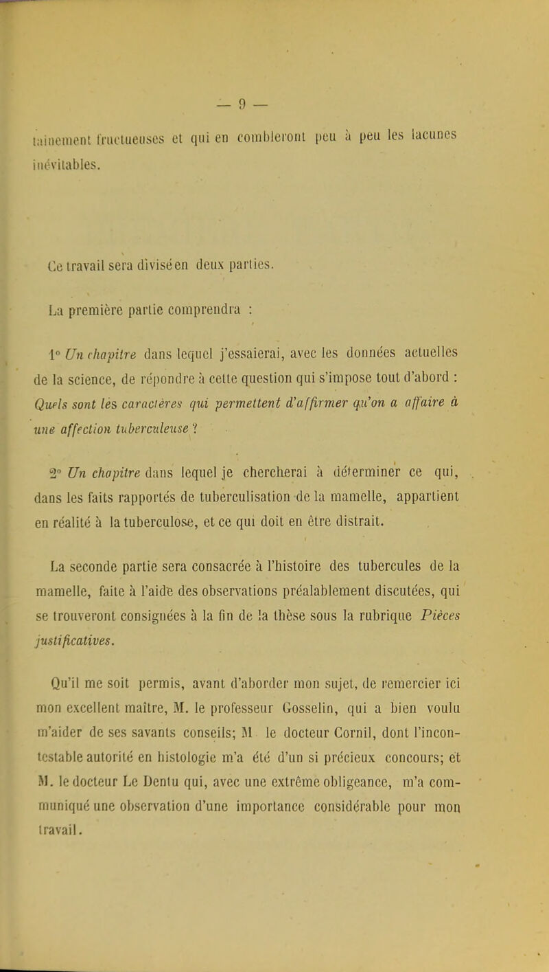 nullement fructueuses et qui en combleront peu à peu les lacunes inévitables. Ce travail sera divisé en deux parties. La première partie comprendra : 1° Un chapitre dans lequel j'essaierai, avec les données actuelles de la science, de répondre à cette question qui s'impose tout d'abord : Quels sont les caractères- qui permettent d'affirmer qu'on a a/faire à une affection tuberculeuse ? 2° Un chapitre dans lequel je chercherai à déterminer ce qui, dans les faits rapportés de tuberculisation de la mamelle, appartient en réalité à la tuberculose, et ce qui doit en être distrait. La seconde partie sera consacrée à l'histoire des tubercules de la mamelle, faite à l'aide des observations préalablement discutées, qui se trouveront consignées à la fin de la thèse sous la rubrique Pièces justificatives. Qu'il me soit permis, avant d'aborder mon sujet, de remercier ici mon excellent maître, M. le professeur Gosselin, qui a bien voulu m'aider de ses savants conseils; RI. le docteur Corail, dont l'incon- testable autorité en histologie m'a été d'un si précieux concours; et M. le docteur Le Dentu qui, avec une extrême obligeance, m'a com- muniqué une observation d'une importance considérable pour mon travail.