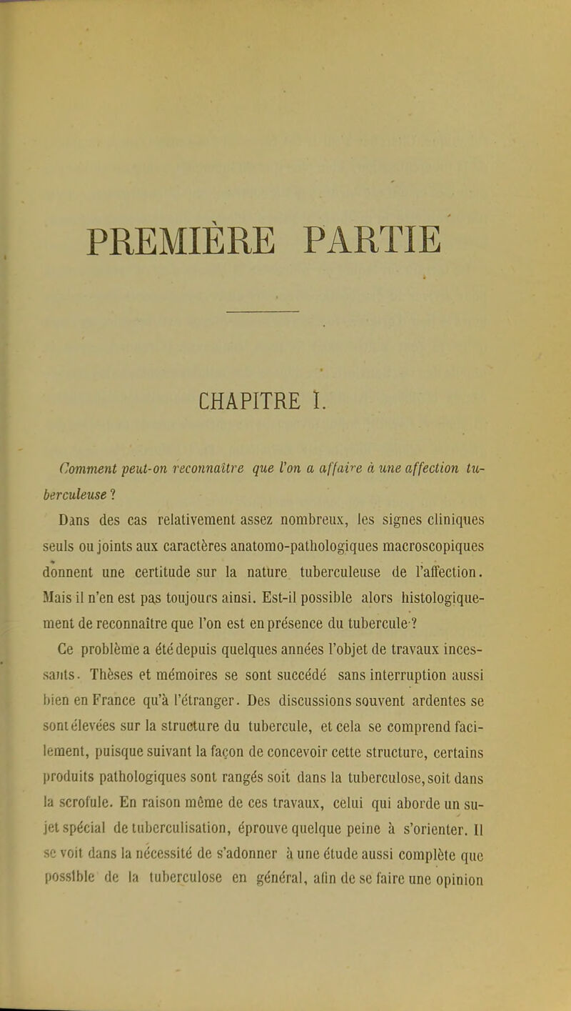 PREMIÈRE PARTIE CHAPITRE 1. Comment peut-on reconnaître que l'on a affaire à une affection tu- berculeuse ? Dans des cas relativement assez nombreux, les signes cliniques seuls ou joints aux caractères anatomo-pathologiques macroscopiques donnent une certitude sur la nature tuberculeuse de l'affection. Mais il n'en est pas toujours ainsi. Est-il possible alors histologique- ment de reconnaître que l'on est en présence du tubercule ? Ce problème a été depuis quelques années l'objet de travaux inces- sants . Thèses et mémoires se sont succédé sans interruption aussi bien en France qu'à l'étranger. Des discussions souvent ardentes se sont élevées sur la structure du tubercule, et cela se comprend faci- lement, puisque suivant la façon de concevoir cette structure, certains produits pathologiques sont rangés soit dans la tuberculose, soit dans la scrofule. En raison même de ces travaux, celui qui aborde un su- jet spécial de tuberculisation, éprouve quelque peine à s'orienter. Il se voit dans la nécessité de s'adonner à une étude aussi complète que possible de la tuberculose en général, alin de se faire une opinion