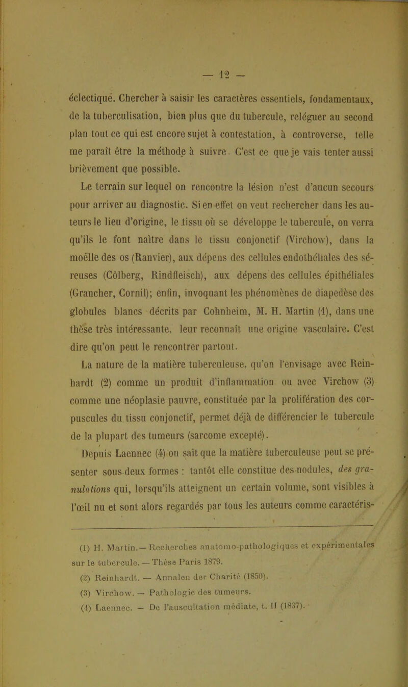 jç> éclectique. Chercher à saisir les caractères essentiels, fondamentaux, de la tuberculisation, bien plus que du tubercule, reléguer au second plan tout ce qui est encore sujet à contestation, à controverse, telle me paraît être la méthode à suivre. C'est ce que je vais tenter aussi brièvement que possible. Le terrain sur lequel on rencontre la lésion n'est d'aucun secours pour arriver au diagnostic. Sien effet on veut rechercher dans les au- teurs le lieu d'origine, le .tissu où se développe le tubercule, on verra qu'ils le font naître dans le tissu conjonctif (Virchow), dans la moelle des os (Ranvier), aux dépens des cellules endothéliales des sé- reuses (Côlberg, Rindfleisch), aux dépens des cellules épithéliales (Grancher, Corail); enfin, invoquant les phénomènes de diapedèse des globules blancs décrits par Cohnheim, M. H. Martin (1), dans une thèse très intéressante, leur reconnaît une origine vasculaire. C'est dire qu'on peut le rencontrer partout. La nature de la matière tuberculeuse, qu'on l'envisage avec Rein- hardt (2) comme un produit d'inflammation ou avec Virchow (3) comme une néoplasie pauvre, constituée par la prolifération des cor- puscules du tissu conjonctif, permet déjà de différencier le tubercule de la plupart des tumeurs (sarcome excepté). Depuis Laennec (4).on sait que la matière tuberculeuse peut se pré- senter sous deux formes : tantôt elle constitue des nodules, des gra- nulations qui, lorsqu'ils atteignent un certain volume, sont visibles à l'œil nu et sont alors regardés par tous les auteurs comme caractéris- (1) H. Martin.— Recherches anatomo-pathologiques et expérimentales sur le tubercule. — Thèse Paris 1879. (2) Reinhardt. — Annalen der Charité (1850). (3) Virchow. — Pathologie des tumeurs.