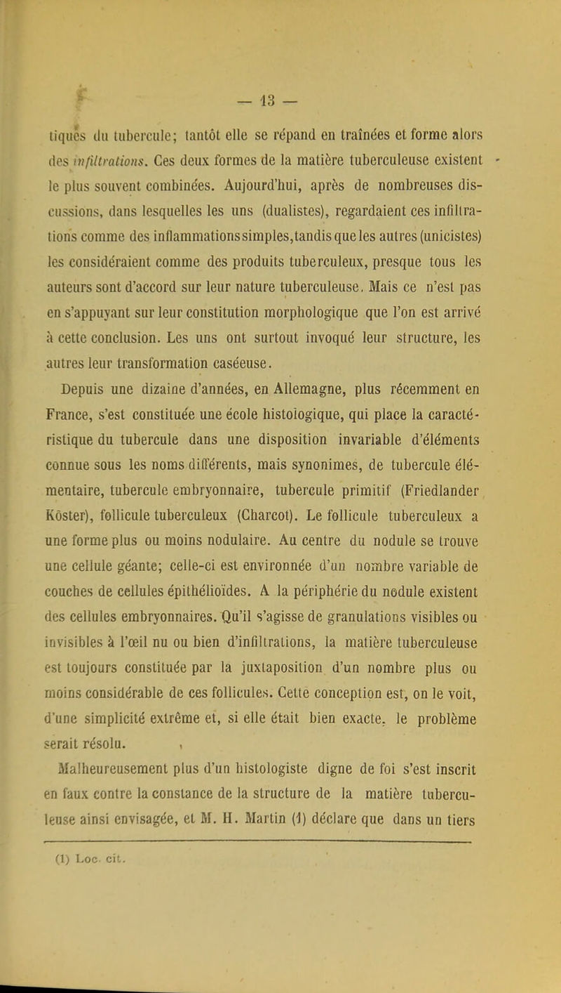 tiques du tubercule; tantôt elle se répand en traînées et forme alors des infiltrations. Ces deux formes de la matière tuberculeuse existent le plus souvent combinées. Aujourd'hui, après de nombreuses dis- cussions, dans lesquelles les uns (dualistes), regardaient ces infiltra- tions comme des inflammations simples,tandis que les autres (unicistes) les considéraient comme des produits tuberculeux, presque tous les auteurs sont d'accord sur leur nature tuberculeuse. Mais ce n'est pas en s'appuyant sur leur constitution morphologique que l'on est arrivé à cette conclusion. Les uns ont surtout invoqué leur structure, les autres leur transformation caséeuse. Depuis une dizaine d'années, en Allemagne, plus récemment en France, s'est constituée une école histoiogique, qui place la caracté- ristique du tubercule dans une disposition invariable d'éléments connue sous les noms différents, mais synonimes, de tubercule élé- mentaire, tubercule embryonnaire, tubercule primitif (Friedlander Kôster), follicule tuberculeux (Charcot). Le follicule tuberculeux a une forme plus ou moins nodulaire. Au centre du nodule se trouve une cellule géante; celle-ci est environnée d'un nombre variable de couches de cellules épithélioïdes. A la périphérie du nodule existent des cellules embryonnaires. Qu'il s'agisse de granulations visibles ou invisibles à l'œil nu ou bien d'infiltrations, la matière tuberculeuse est toujours constituée par la juxtaposition d'un nombre plus ou moins considérable de ces follicules. Cette conception est, on le voit, d'une simplicité extrême et, si elle était bien exacte, le problème serait résolu. , Malheureusement plus d'un histologiste digne de foi s'est inscrit en faux contre la constance de la structure de la matière tubercu- leuse ainsi envisagée, et M. H. Martin (1) déclare que dans un tiers