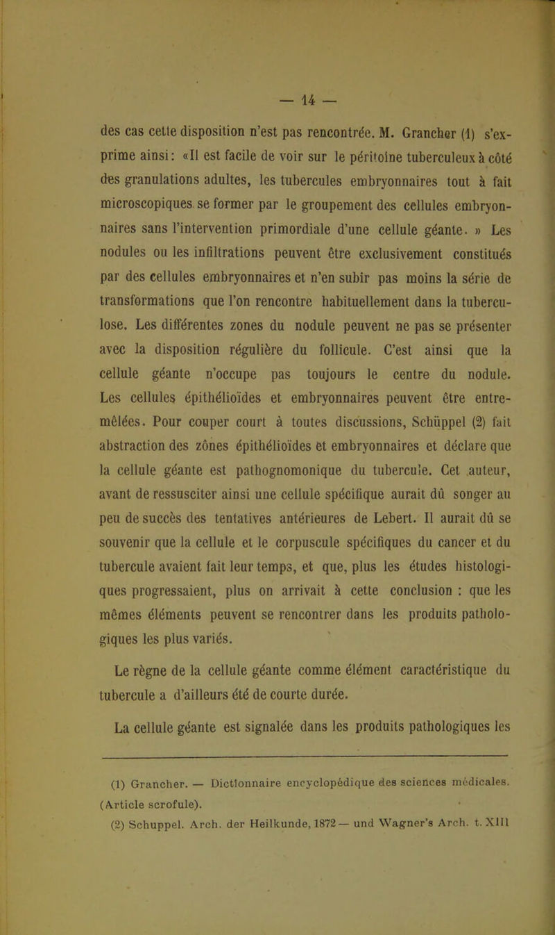 — 14 — des cas cette disposition n'est pas rencontrée. M. Grancher (1) s'ex- prime ainsi: «II est facile de voir sur le péritoine tuberculeux à côté des granulations adultes, les tubercules embryonnaires tout à t'ait microscopiques se former par le groupement des cellules embryon- naires sans l'intervention primordiale d'une cellule géante. » Les nodules ou les infiltrations peuvent être exclusivement constitués par des cellules embryonnaires et n'en subir pas moins la série de transformations que l'on rencontre habituellement dans la tubercu- lose. Les différentes zones du nodule peuvent ne pas se présenter avec la disposition régulière du follicule. C'est ainsi que la cellule géante n'occupe pas toujours le centre du nodule. Les cellules épithélioïdes et embryonnaires peuvent être entre- mêlées. Pour couper court à toutes discussions, Schûppel (2) fait abstraction des zones épithélioïdes et embryonnaires et déclare que la cellule géante est pathognomonique du tubercule. Cet auteur, avant de ressusciter ainsi une cellule spécifique aurait dû songer au peu de succès des tentatives antérieures de Lebert. Il aurait dû se souvenir que la cellule et le corpuscule spécifiques du cancer et du tubercule avaient fait leur temps, et que, plus les études histologi- ques progressaient, plus on arrivait à cette conclusion : que les mêmes éléments peuvent se rencontrer dans les produits patholo- giques les plus variés. Le règne de la cellule géante comme élément caractéristique du tubercule a d'ailleurs été de courte durée. La cellule géante est signalée dans les produits pathologiques les (1) Grancher. — Dictionnaire encyclopédique des sciences médicales. (Article scrofule).