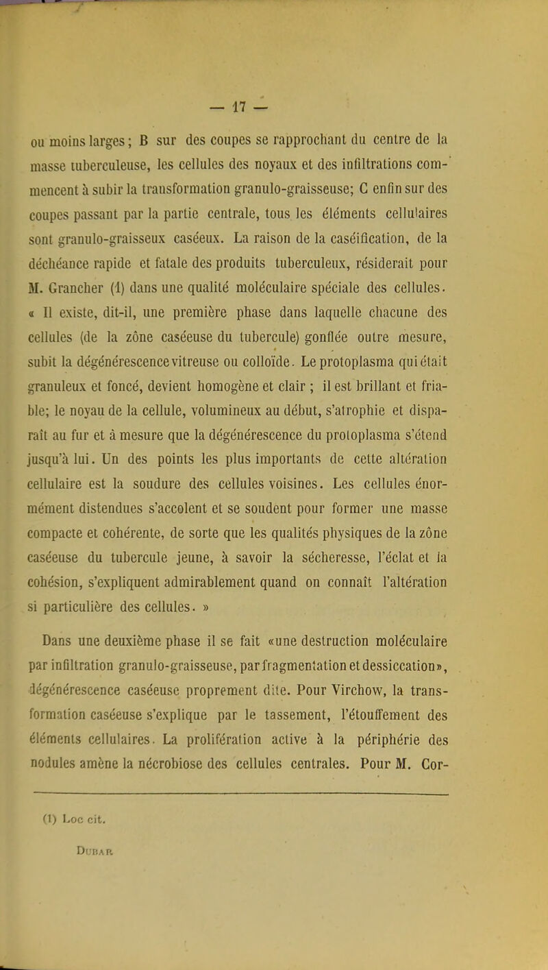 ou moins larges ; B sur des coupes se rapprochant du centre de la masse tuberculeuse, les cellules des noyaux et des infiltrations corn-' mencent à subir la transformation granulo-graisseuse; C enfin sur des coupes passant par la partie centrale, tous les éléments cellulaires sont granulo-graisseux caséeux. La raison de la caséiflcation, de la déchéance rapide et fatale des produits tuberculeux, résiderait pour M. Grancher (1) dans une qualité moléculaire spéciale des cellules, a II existe, dit-il, une première phase dans laquelle chacune des cellules (de la zone caséeuse du tubercule) gonflée outre mesure, subit la dégénérescence vitreuse ou colloïde. Le protoplasma qui était granuleux et foncé, devient homogène et clair ; il est brillant et fria- ble; le noyau de la cellule, volumineux au début, s'atrophie et dispa- raît au fur et à mesure que la dégénérescence du proloplasma s'étend jusqu'à lui. Un des points les plus importants de celte altération cellulaire est la soudure des cellules voisines. Les cellules énor- mément distendues s'accolent et se soudent pour former une masse compacte et cohérente, de sorte que les qualités physiques de la zone caséeuse du tubercule jeune, à savoir la sécheresse, l'éclat et la cohésion, s'expliquent admirablement quand on connaît l'altération si particulière des cellules. » Dans une deuxième phase il se fait «une destruction moléculaire par infiltration granulo-graisseuse, par fragmentation et dessiccation», dégénérescence caséeuse proprement dite. Pour Virchow, la trans- formation caséeuse s'explique par le tassement, l'étouffement des éléments cellulaires. La prolifération active à la périphérie des nodules amène la nécrobiose des cellules centrales. Pour M. Cor- ci) I,oc cit. DdBAB