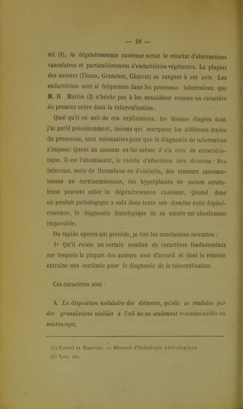 — 48 — nil (4), la dégénéressence caséeuse serait le résultat d'obstructions vasculaires et particulièrement d'endartérites végétantes. La plupart des auteurs (Thaon, Grancher, Charcot) se rangent à cet avis. Les endartérites sont si fréquentes dans les processus tuberculeux que M. H Martin (2) n'hésite pas à les considérer comme un caractère de premier ordre dans la tuberculisation. Quoi qu'il en soit de ces explications, les lésions étagées dont j'ai parlé précédemment, lésions qui marquent les différents stades du processus, sont nécessaires pour que le diagnostic de tuberculose s'impose. Quant au caseum en lui-même il n'a rien de caractéris- tique. Il est l'aboutissant, le résidu d'affections très diverses : Des infarctus, suite de thrombose ou d'embolie, des tumeurs sarcoma- teuses au carcinomateuses, des hyperplasies de nature scrofu- leuse peuvent subir la dégénérescence caséeuse. Quand donc un produit pathologique a subi dans toute son étendue cette dégéné- rescence, le diagnostic histologique de sa nature est absolument impossible. Du rapide aperçu qui précède, je tire les conclusions suivantes : 4° Qu'il existe un certain nombre de caractères fondamentaux sur lesquels la plupart des auteurs sont d'accord et dont la réunion entraîne une certitude pour le diagnostic de la tuberculisation. Ces caractères sont : A La disposition nodulaire des éléments, qu'elle se traduise par des granulations visibles à l'œil nu ou seulement n connaissables au microscope; (1) Cornil et Ftanvier. — Manuel d'histologie pathologique. (2) Loc. cit.