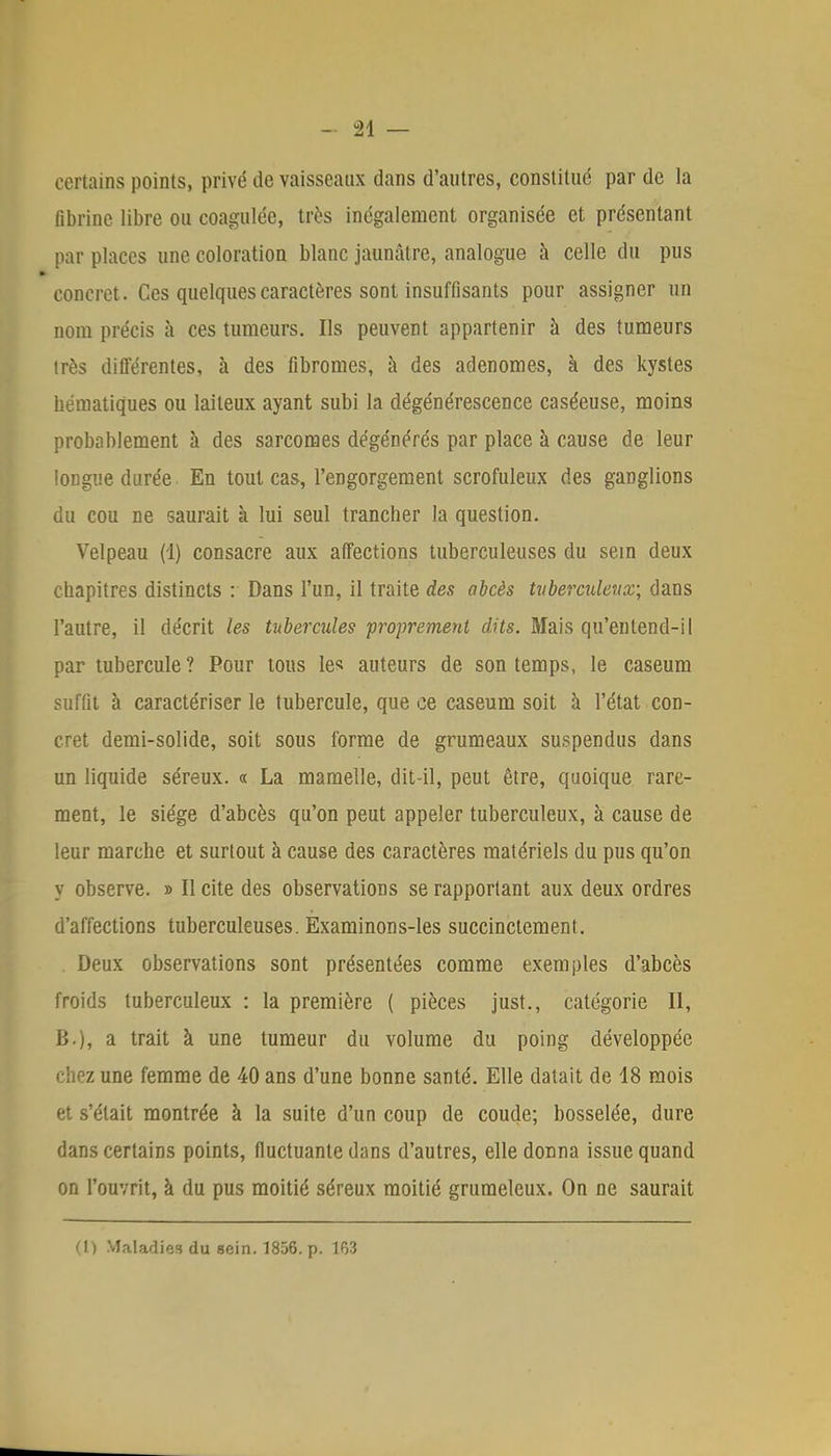 certains points, privé de vaisseaux dans d'autres, constitue par de la fibrine libre ou coagulée, très inégalement organisée et présentant par places une coloration blanc jaunâtre, analogue à celle du pus concret. Ces quelques caractères sont insuffisants pour assigner un nom précis à ces tumeurs. Ils peuvent appartenir à des tumeurs très différentes, à des fibromes, à des adénomes, à des kystes hématiques ou laiteux ayant subi la dégénérescence caséeuse, moins probablement à des sarcomes dégénérés par place à cause de leur longue durée En tout cas, l'engorgement scrofuleux des ganglions du cou ne saurait à lui seul trancher la question. Velpeau (1) consacre aux affections tuberculeuses du sein deux chapitres distincts : Dans l'un, il traite des abcès tuberculeux; dans l'autre, il décrit les tubercules proprement dits. Mais qu'entend-il par tubercule ? Pour tous les auteurs de son temps, le caseum suffit à caractériser le tubercule, que ce caseum soit à l'état con- cret demi-solide, soit sous forme de grumeaux suspendus dans un liquide séreux. « La mamelle, dit-il, peut être, quoique rare- ment, le siège d'abcès qu'on peut appeler tuberculeux, à cause de leur marche et surtout à cause des caractères matériels du pus qu'on y observe. » Il cite des observations se rapportant aux deux ordres d'affections tuberculeuses. Examinons-les succinctement. . Deux observations sont présentées comme exemples d'abcès froids tuberculeux : la première ( pièces just., catégorie II, B.), a trait à une tumeur du volume du poing développée z une femme de 40 ans d'une bonne santé. Elle datait de 18 mois et s'était montrée à la suite d'un coup de coude; bosselée, dure dans certains points, fluctuante dans d'autres, elle donna issue quand on l'ouvrit, à du pus moitié séreux moitié grumeleux. On ne saurait (1) Maladies du sein. 1856. p. 163