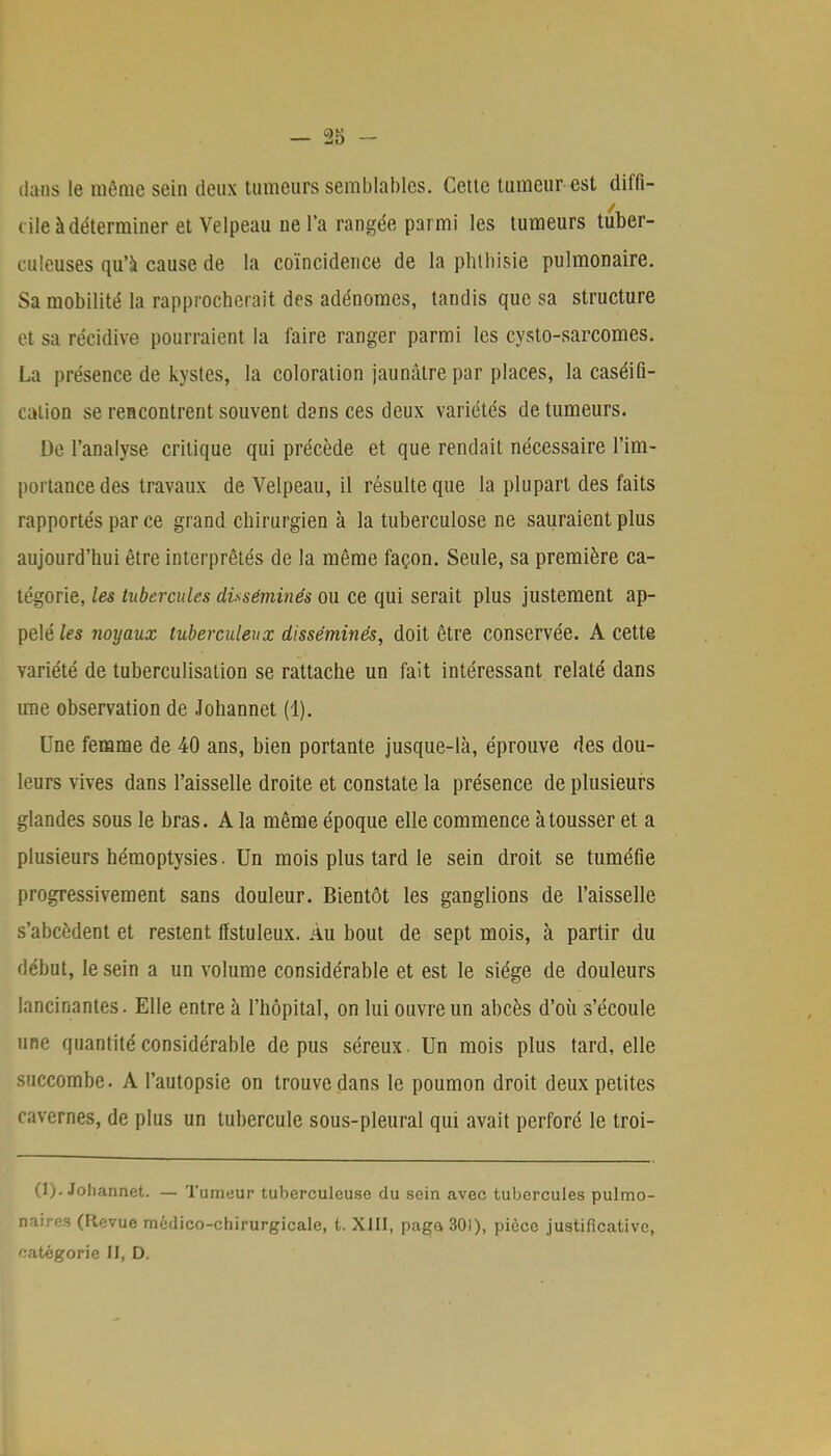 dans le même sein deux tumeurs semblables. Cette tumeur est diffi- cile à déterminer et Velpeau ne l'a rangée parmi les tumeurs tuber- culeuses qu'à cause de la coïncidence de la phthisie pulmonaire. Sa mobilité la rapprocherait des adénomes, tandis que sa structure et sa récidive pourraient la faire ranger parmi les cysto-sarcomes. La présence de kystes, la coloration jaunâtre par places, la caséifi- calion se rencontrent souvent dsns ces deux variétés de tumeurs. De l'analyse critique qui précède et que rendait nécessaire l'im- portance des travaux de Velpeau, il résulte que la plupart des faits rapportés par ce grand chirurgien à la tuberculose ne sauraient plus aujourd'hui être interprêtés de la même façon. Seule, sa première ca- tégorie, les tubercules disséminés ou ce qui serait plus justement ap- pelé les noyaux tuberculeux disséminés, doit être conservée. A cette variété de tuberculisation se rattache un fait intéressant relaté dans une observation de Johannet (1). Une femme de 40 ans, bien portante jusque-là, éprouve des dou- leurs vives dans l'aisselle droite et constate la présence de plusieurs glandes sous le bras. A la même époque elle commence à tousser et a plusieurs hémoptysies. Un mois plus tard le sein droit se tuméfie progressivement sans douleur. Bientôt les ganglions de l'aisselle s'abcèdent et restent ffstuleux. Au bout de sept mois, à partir du début, le sein a un volume considérable et est le siège de douleurs lancinantes. Elle entre à l'hôpital, on lui ouvre un abcès d'où s'écoule une quantité considérable de pus séreux. Un mois plus tard, elle succombe. A l'autopsie on trouve dans le poumon droit deux petites cavernes, de plus un tubercule sous-pleural qui avait perforé le troi- (1). Johannet. — Tumeur tuberculeuse du sein avec tubercules pulmo- naires (Flevue médico-chirurgicale, t. XIII, paga 301), pièce justificative, catégorie il, D.