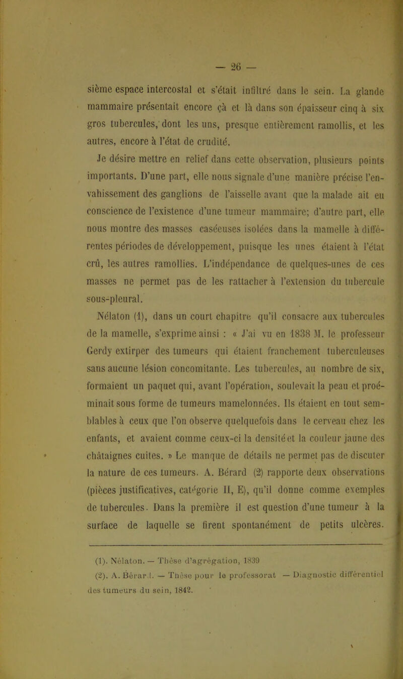sième espace intercoslal et s'était infiltré dans le sein. La glande mammaire présentait encore çà et là dans son épaisseur cinq à six gros tubercules,'dont les uns, presque entièrement ramollis, et les autres, encore à l'état de crudité. Je désire mettre en relief dans cette observation, plusieurs points importants. D'une part, elle nous signale d'une manière précise l'en- vahissement des ganglions de l'aisselle avant que la malade ait eu conscience de l'existence d'une tumeur mammaire; d'autre part, elle nous montre des masses caséeuses isolées dans la mamelle à diffé- rentes périodes de développement, puisque les unes étaient à l'état crû, les autres ramollies. L'indépendance de quelques-unes de ces masses ne permet pas de les rattacher à l'extension du tubercule sous-pleural. Nélaton (1), dans un court chapitre qu'il consacre aux tubercules de la mamelle, s'exprime ainsi : « J'ai vu en 1838 M. le professeur Gerdy extirper des tumeurs qui étaient franchement tuberculeuses sans aucune lésion concomitante. Les tubercules, au nombre de six, formaient un paquet qui, avant l'opération, soulevait la peau etproé- minaitsous forme de tumeurs mamelonnées. Ils étaient en tout sem- blables à ceux que l'on observe quelquefois dans le cerveau chez les enfants, et avaient comme ceux-ci la densité et la couleur jaune des châtaignes cuites. » Le manque de détails ne permet pas de discuter la nature de ces tumeurs. A. Bérard (2) rapporte deux observations (pièces justificatives, catégorie II, E), qu'il donne comme exemples de tubercules. Dans la première il est question d'une tumeur à la surface de laquelle se firent spontanément de petits ulcères. (1) . Nélaton. — Thèse d'agrégation, 1839 (2) . A. Bérar.l. — Tnèse pour le professorat — Diagnostic différentiel des tumeurs du sein, 1842.