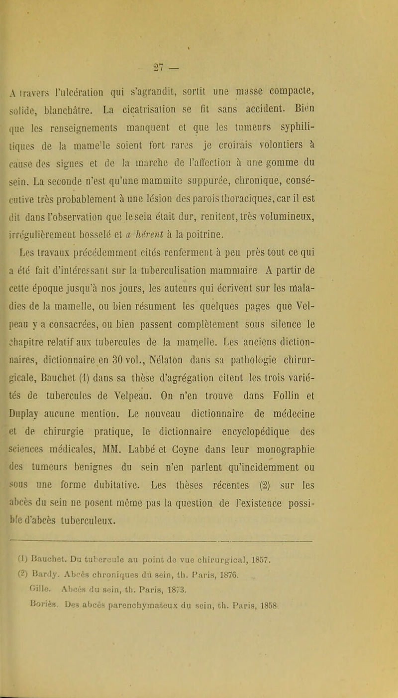 A travers l'ulcération qui s'agrandit, sortit une masse compacte, solide, blanchâtre. La cicatrisation se lit sans accident. Bien que les renseignements manquent et que les tumeurs syphili- tiques de la mame'Ie soient fort rares je croirais volontiers à cause des signes et dé la marche de l'affection à une gomme du sein. La seconde n'est qu'une mammitc suppurée, chronique, consé- cutive très probablement aune lésion des parois thoraciques, car il est iiit dans l'observation que lesein était dur, renitcnt,très volumineux, irrégulièremeut bosselé et a lièrent à la poitrine. Les travaux précédemment cités renferment à peu près tout ce qui a été fait d'intéressant sur la tuberculisation mammaire A partir de cette époque jusqu'à nos jours, les auteurs qui écrivent sur les mala- dies de la mamelle, ou bien résument les quelques pages que Vel- peau y a consacrées, ou bien passent complètement sous silence le chapitre relatif aux tubercules de la mamelle. Les anciens diction- naires, dictionnaire en 30 vol., Nélaton dans sa pathologie chirur- gicale, Bauchet (1) dans sa thèse d'agrégation citent les trois varié- tés de tubercules de Velpeau. On n'en trouve dans Follin et Duplay aucune mention. Le nouveau dictionnaire de médecine et de chirurgie pratique, le dictionnaire encyclopédique des sciences médicales, MM. Labbé et Coyne dans leur monographie des tumeurs bénignes du sein n'en parlent qu'incidemment ou sous une forme dubitative. Les thèses récentes (2) sur les abcès du sein ne posent même pas la question de l'existence possi- ble d'abcès tuberculeux. '\i li.'iuchot. Du tulercule au point de vue chirurgical, 1857. (2) Bardy. Abcès chroniques du sein, th. Paris, 1876. Oiilc. Abcêa du soin, th. Paris, 1873. Boriés. Des abcéfl parenchymatoux du sein, th. Paris, 1858