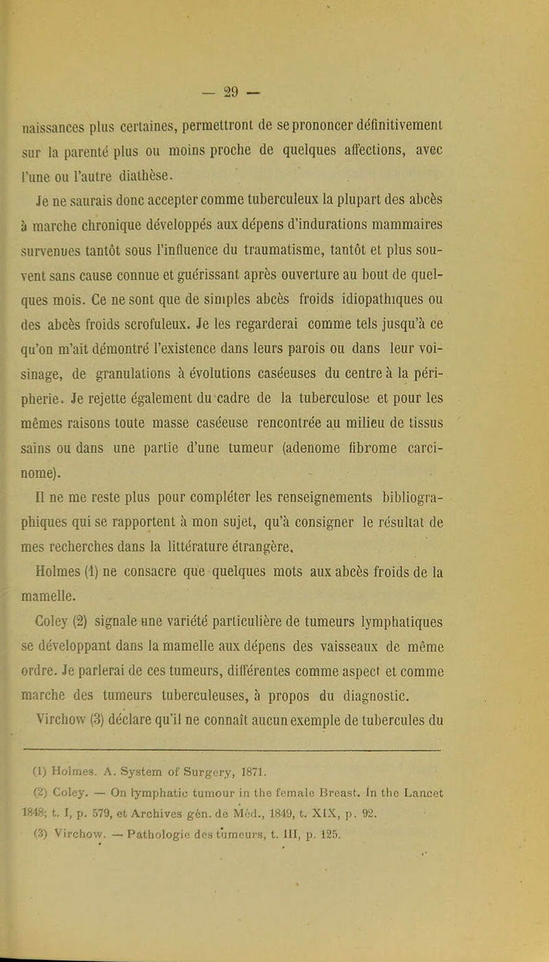 naissances plus certaines, permettront de se prononcer définitivement sur la parenté plus ou moins proche de quelques affections, avec l'une ou l'autre diathèse. Je ne saurais donc accepter comme tuberculeux la plupart des abcès à marche chronique développés aux dépens d'indurations mammaires survenues tantôt sous l'influence du traumatisme, tantôt et plus sou- vent sans cause connue et guérissant après ouverture au bout de quel- ques mois. Ce ne sont que de simples abcès froids idiopathiques ou des abcès froids scrofuleux. Je les regarderai comme tels jusqu'à ce qu'on m'ait démontré l'existence dans leurs parois ou dans leur voi- sinage, de granulations à évolutions caséeuses du centre à la péri- phérie. Je rejette également du cadre de la tuberculose et pour les mêmes raisons toute masse caséeuse rencontrée au milieu de tissus sains ou dans une partie d'une tumeur (adénome fibrome carci- nome). Il ne me reste plus pour compléter les renseignements bibliogra- phiques qui se rapportent à mon sujet, qu'à consigner le résultat de mes recherches dans la littérature étrangère, Holmes (1) ne consacre que quelques mots aux abcès froids de la mamelle. Coley (2) signale une variété particulière de tumeurs lymphatiques se développant dans la mamelle aux dépens des vaisseaux de même ordre. Je parlerai de ces tumeurs, différentes comme aspect et comme marche des tumeurs tuberculeuses, à propos du diagnostic. Virchow (3) déclare qu'il ne connaît aucun exemple de tubercules du (1) Holmes. A. System of Surgery, 1871. (2) Coley. — On lymphatio tumour in the female Breast. In the Lancet 1848; t. I, p. 579, et Archives gèn. de MûcL, 1849, t. XIX, p. 92. <'■'<) Virchow. — Pathologie des tumeurs, t. III, p. 125.