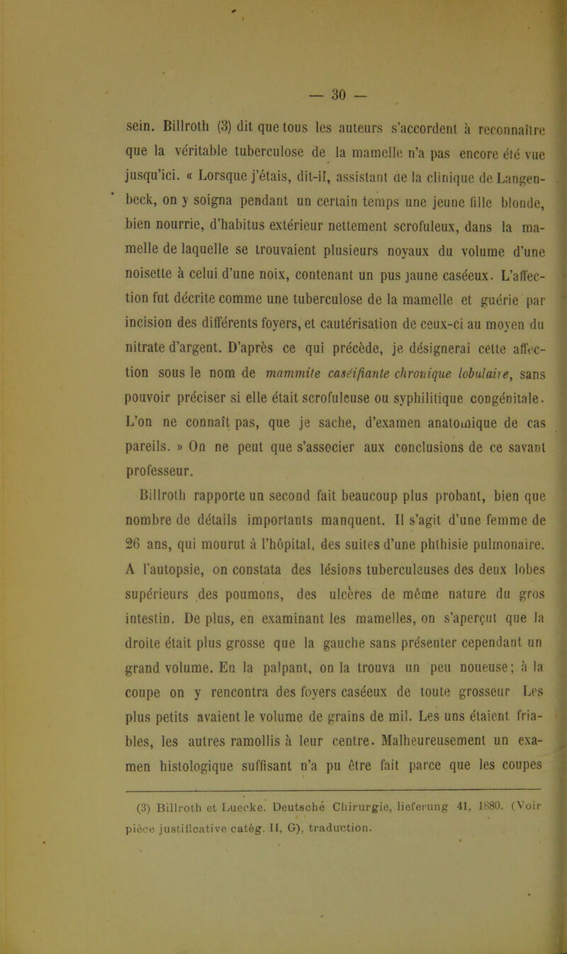 sein. Billroth (3) dit que tous les auteurs s'accordent à reconnaître que la véritable tuberculose de la mamelle n'a pas encore été vue jusqu'ici. « Lorsque j'étais, dit-il, assistant de la clinique de Langen- beck, on y soigna pendant un certain temps une jeune fille blonde, bien nourrie, d'habitus extérieur nettement scrofuleux, dans la ma- melle de laquelle se trouvaient plusieurs noyaux du volume d'une noisette à celui d'une noix, contenant un pus jaune caséeux. L'affec- tion fut décrite comme une tuberculose de la mamelle et guérie par incision des différents foyers, et cautérisation de ceux-ci au moyen du nitrate d'argent. D'après ce qui précède, je désignerai cette affec- tion sous le nom de tnammite caséifiante chronique lobulaire, sans pouvoir préciser si elle était scrofuleuse ou syphilitique congénitale. L'on ne connaît pas, que je sache, d'examen anatomique de cas pareils. » On ne peut que s'associer aux conclusions de ce savant professeur. Billroth rapporte un second fait beaucoup plus probant, bien que nombre de détails importants manquent. Il s'agit d'une femme de 26 ans, qui mourut à l'hôpital, des suites d'une phlhisie pulmonaire. A l'autopsie, on constata des lésions tuberculeuses des deux lobes supérieurs des poumons, des ulcères de même nature du gros intestin. De plus, en examinant les mamelles, on s'aperçut que la droite était plus grosse que la gauche sans présenter cependant un grand volume. En la palpant, on la trouva un peu noueuse ; à la coupe on y rencontra des foyers caséeux de toute grosseur Les plus petits avaient le volume de grains de mil. Les uns étaient fria- bles, les autres ramollis à leur centre. Malheureusement un exa- men histologique suffisant n'a pu être fait parce que les coupes (3) Billroth et Lueeke. Deutsche Chirurgie, lieferung 41, 1S80. (Voir pièce justificative catèg. II, G), traduction.