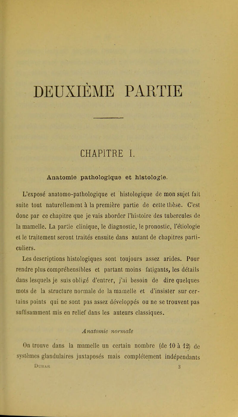 DEUXIÈME PARTIE CHAPITRE I. Anatomie pathologique et histologie. L'exposé anatomo-pathologique et histologique de mon sujet fait suite tout naturellement à la première partie de cette thèse. C'est donc par ce chapitre que je vais aborder l'histoire des tubercules de la mamelle. La partie clinique, le diagnostic, le pronostic, l'étiologie et le traitement seront traités ensuite dans autant de chapitres parti- culiers. Les descriptions histologiques sont toujours assez arides. Pour rendre plus compréhensibles et partant moins fatigants, les détails dans lesquels je suis obligé d'entrer, j'ai besoin de dire quelques mots de la structure normale de la mamelle et d'insister sur cer- tains points qui ne sont pas assez développés ou ne se trouvent pas suffisamment mis en relief dans les auteurs classiques. Anatomie normale On trouve dans la mamelle un certain nombre (de 10 à 12) de systèmes glandulaires juxtaposés mais complètement indépendants Du: \l: 3