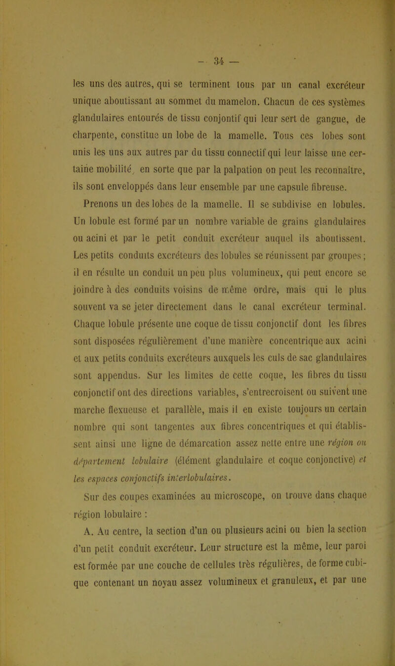 les uns des autres, qui se terminent tous par un canal excréteur unique aboutissant au sommet du mamelon. Chacun de ces systèmes glandulaires entourés de tissu conjontif qui leur sert de gangue, de charpente, constitue un lobe de la mamelle. Tous ces lobes sont unis les uns aux autres par du tissu connectif qui leur laisse une cer- taine mobilité, en sorte que par la palpation on peut les reconnaître, ils sont enveloppés dans leur ensemble par une capsule fibreuse. Prenons un des lobes de la mamelle. Il se subdivise en lobules. Un lobule est formé par un nombre variable de grains glandulaires ou acini et par le petit conduit excréteur auquel ils aboutissent. Les petits conduits excréteurs des lobules se réunissent par groupes; il en résulte un conduit un peu plus volumineux, qui peut encore se joindre à des conduits voisins de même ordre, mais qui le plus souvent va se jeter directement dans le canal excréteur terminal. Chaque lobule présente une coque de tissu conjonctif dont les fibres sont disposées régulièrement d'une manière concentrique aux acini et aux petits conduits excréteurs auxquels les culs de sac glandulaires sont appendus. Sur les limites de cette coque, les fibres du tissu conjonctif ont des directions variables, s'entrecroisent ou suivent une marche flexueuse et parallèle, mais il en existe toujours un certain nombre qui sont tangentes aux fibres concentriques et qui établis- sent ainsi une ligne de démarcation assez nette entre une région ou département lobulaire (élément glandulaire et coque conjonctive) et les espaces conjonctifs interlobulaires. Sur des coupes examinées au microscope, on trouve dans chaque région lobulaire : A. Au centre, la section d'un ou plusieurs acini ou bien la section d'un petit conduit excréteur. Leur structure est la même, leur paroi est formée par une couche de cellules très régulières, de forme cubi- que contenant un noyau assez volumineux et granuleux, et par une
