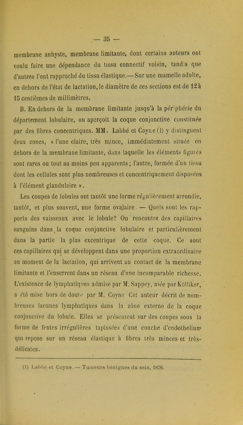 membrane anhyste, membrane limitante, dont certains auteurs ont voulu faire une dépendance du tissu connectif voisin, tandis que d'autres l'ont rapproché du tissu élastique.—Sur une mamelle adulte, en dehors de l'état de lactation, le diamètre de ces sections est de 12 à 15 centièmes de millimètres. B. En dehors de la membrane limitante jusqu'à la périphérie du département lobulaire, on aperçoit la coque conjonctive constituée par des fibres concentriques. MM. Labbé et Coyne(l) y distinguent deux zones, « l'une claire, très mince, immédiatement située en dehors de la membrane limitante, dans laquelle les éléments figurés sont rares ou tout au moins peu apparents; l'autre, formée d'un tissu dont les cellules sont plus nombreuses et concentriqucment disposées à l'élément glandulaire ». Les coupes de lobules ont tantôt une forme régulièrement arrondie, tantôt, et plus souvent, une forme ovalaire. — Quels sont les rap- ports des vaisseaux avec le lobule? On rencontre des capillaires sanguins dans ,1a coque conjonctive lobulaire et particulièrement dans la partie la plus excentrique de cette coque. Ce sont ces capillaires qui se développent dans une proportion extraordinaire au moment de la lactation, qui arrivent au contact de la membrane limitante et l'enserrent dans un réseau d'une incomparable richesse. L'existence de lymphatiques admise par M. Sappey, niée parKôlliker, a éternise hors de dout.' par M. Coyne Cet auteur décrit de nom- breuses lacunes ljmphatiques dans la zone externe de la coque conjonctive du lobule. Elles se présentent sur des coupes sous ' la forme de fentes irrégulières tapissées d'une couche d'endothelium qui repose sur un réseau élastique à fibres très minces et très- ci éli cales. (1) Labbé et Coyne. — Tumeurs bénignes du sein, 1876.