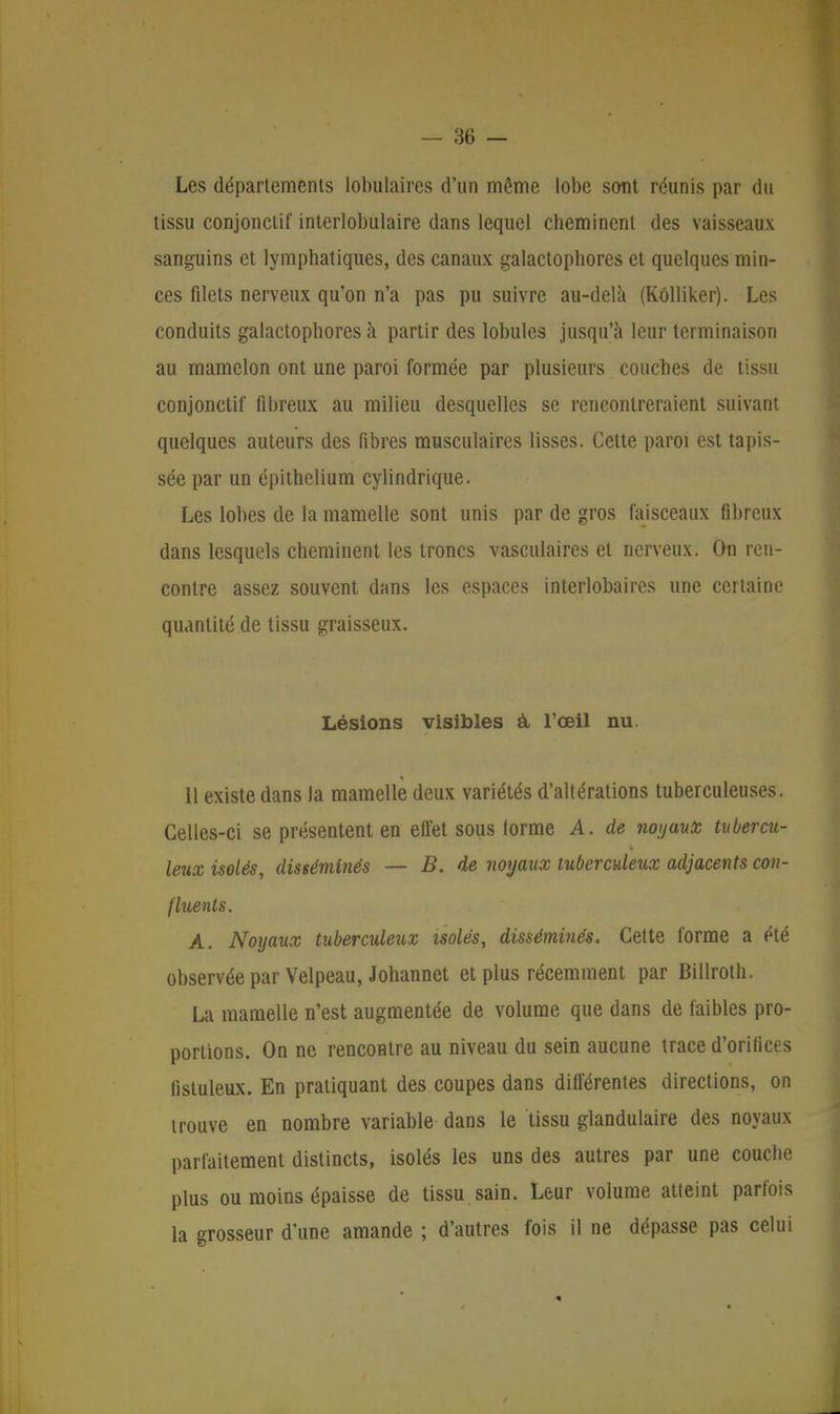 Les départements lobulaires d'un même lobe sont réunis par du tissu conjonctif interlobulaire dans lequel cheminent des vaisseaux sanguins et lymphatiques, des canaux galactopbores et quelques min- ces filets nerveux qu'on n'a pas pu suivre au-delà (Kôlliker). Les conduits galactophores à partir des lobules jusqu'à leur terminaison au mamelon ont une paroi formée par plusieurs couches de tissu conjonctif fibreux au milieu desquelles se rencontreraient suivant quelques auteurs des fibres musculaires lisses. Cette paroi est tapis- sée par un épithelium cylindrique. Les lobes de la mamelle sont unis par de gros faisceaux fibreux dans lesquels cheminent les troncs vasculaires et nerveux. On ren- contre assez souvent dans les espaces interlobaires une certaine quantité de tissu graisseux. Lésions visibles à l'œil nu. 11 existe dans la mamelle deux variétés d'altérations tuberculeuses. Celles-ci se présentent en effet sous torme A. de noyaux tubercu- leux isolés, disséminés — B. de noyaux tuberculeux adjacents con- fluents. A. Noyaux tuberculeux isolés, disséminés. Cette forme a été observée par Velpeau, Johannet et plus récemment par Billroth. La mamelle n'est augmentée de volume que dans de faibles pro- portions. On ne rencontre au niveau du sein aucune trace d'orificfs fistuleux. En pratiquant des coupes dans différentes directions, on trouve en nombre variable dans le tissu glandulaire des noyaux parfaitement distincts, isolés les uns des autres par une couche plus ou moins épaisse de tissu sain. Leur volume atteint parfois la grosseur d'une amande ; d'autres fois il ne dépasse pas celui