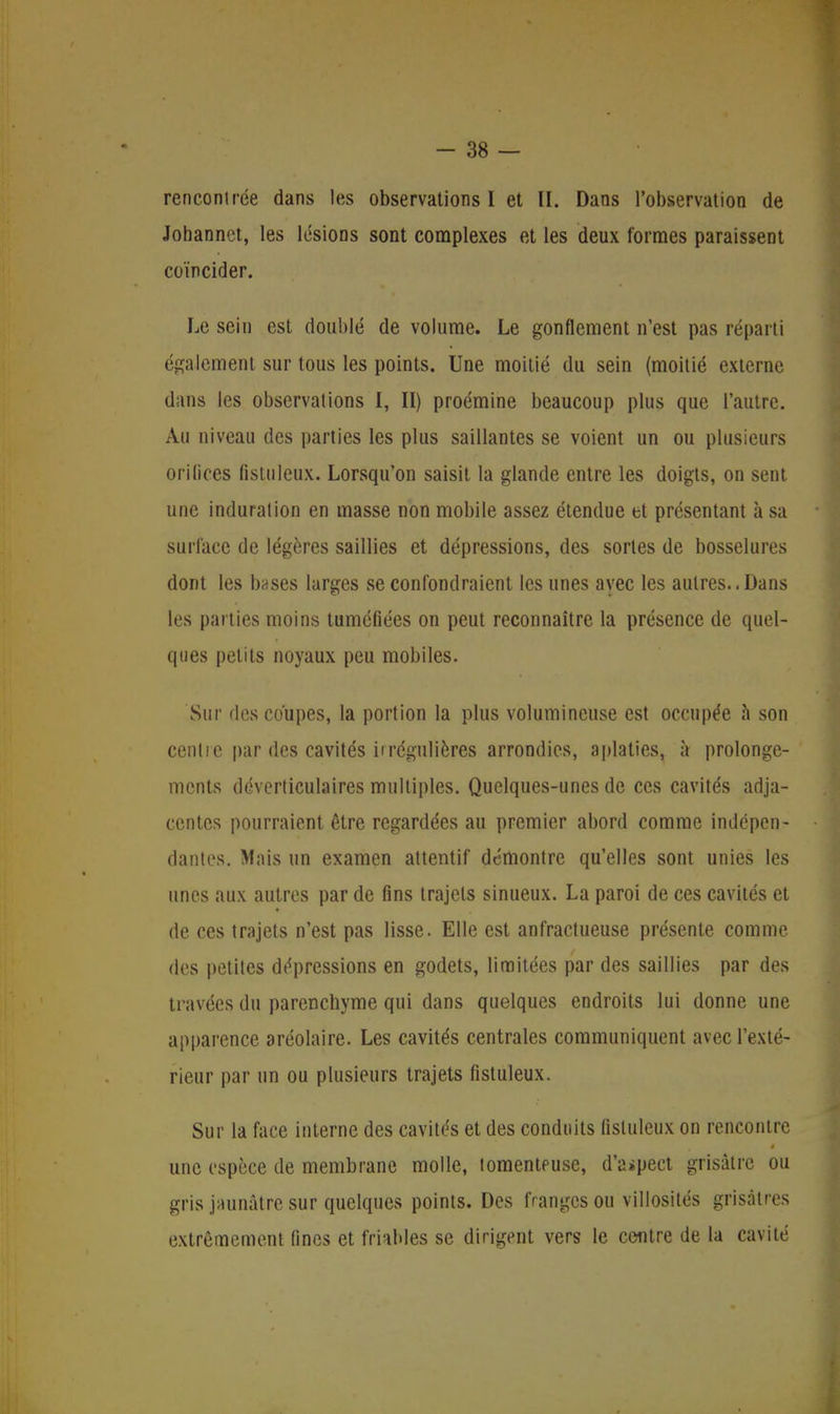 rencontrée dans les observations I et II. Dans l'observation de Johannet, les lésions sont complexes et les deux formes paraissent coïncider. Le sein est doublé de volume. Le gonflement n'est pas réparti également sur tous les points. Une moitié du sein (moitié externe dans les observations I, II) proémine beaucoup plus que l'autre. Au niveau des parties les plus saillantes se voient un ou plusieurs orilices fistuleux. Lorsqu'on saisit la glande entre les doigts, on sent une induration en masse non mobile assez étendue et présentant à sa surface de légères saillies et dépressions, des sortes de bosselures dont les bases larges se confondraient les unes avec les autres..Dans les parties moins tuméfiées on peut reconnaître la présence de quel- ques petits noyaux peu mobiles. Sur des coupes, la portion la plus volumineuse est occupée à son centie par des cavités iirégulières arrondies, aplaties, à prolonge- ments déverticulaires multiples. Quelques-unes de ces cavités adja- centes pourraient être regardées au premier abord comme indépen- dantes. Mais un examen attentif démontre qu'elles sont unies les unes aux autres par de fins trajets sinueux. La paroi de ces cavités et de ces trajets n'est pas lisse. Elle est anfractueuse présente comme des petites dépressions en godets, limitées par des saillies par des travées du parenchyme qui dans quelques endroits lui donne une apparence aréolaire. Les cavités centrales communiquent avec l'exté- rieur par un ou plusieurs trajets fistuleux. Sur la face interne des cavités et des conduits fistuleux on rencontre une espèce de membrane molle, lomenteuse, d'aspect grisâtre ou gris jaunâtre sur quelques points. Des franges ou villosités grisâtres extrêmement fines et friables se dirigent vers le centre de la cavité