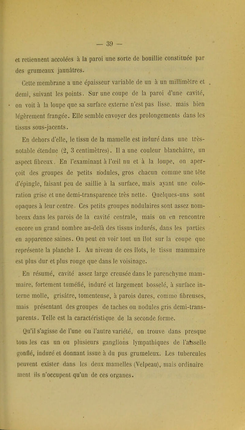 et retiennent accolées à la paroi une sorte de bouillie constituée par des grumeaux jaunâtres. Cette membrane a une épaisseur variable de un à un millimètre et . demi, suivant les points. Sur une coupe de la paroi d'une cavité, on voit à la loupe que sa surface externe n'est pas lisse, mais bien légèrement frangée. Elle semble envoyer des prolongements dans les tissus sous-jacents. En debors d'elle, le tissu de la mamelle est induré dans une très- notable étendue (2, 3 centimètres). Il a une couleur blanchâtre, un aspect fibreux. En l'examinant à l'œil nu et à la loupe, on aper- çoit des groupes de petits riodules, gros chacun comme une tète d'épingle, faisant peu de saillie à la surface, mais ayant une colo- ration grise et une demi-transparence très nette. Quelques-uns sont opaques à leur centre. Ces petits groupes nodulaires sont assez nom- breux dans les parois de la cavité centrale, mais on en rencontre encore un grand nombre au-delà des tissus indurés, dans les parties en apparence saines. On peut en voir tout un îlot sur la coupe que représente la planche I. Au niveau de ces îlots, le tissu mammaire est plus dur et plus rouge que dans le voisinage. Eu résumé, cavité assez large creusée dans le parenchyme mam- maire, fortement tuméfié, induré et largement bosselé, à surface in- terne molle, grisâtre, tomenteuse, à parois dures, comme fibreuses, mais présentant des groupes de taches ou nodules gris demi-trans- parents. Telle est la caractéristique de la seconde forme. Qu'il s'agisse de l'une ou l'autre variété, on trouve dans presque tous Jes cas un ou plusieurs ganglions lympalhiques de l'atsselle gonflé, induré et donnant issue à du pus grumeleux. Les tubercules peuvent exister dans les deux mamelles (Velpeau), mais ordinaire rnent ils n'occupent qu'un de ces organes.