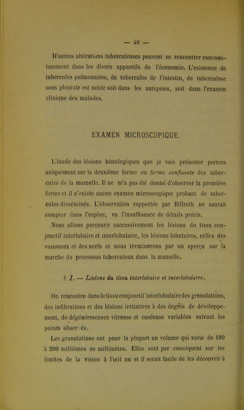 D'autres altérations tuberculeuses peuvent se rencontrer concomi- tamment dans les divers appareils de l'économie. L'existence de tubercules pulmonaires, de tubercules de l'intestin, de tuberculose sous pleurale est notée soit dans les autopsies, soit dans l'examen clinique des malades. EXAMEN MICROSCOPIQUE. L'étude des lésions histologiques que je vais présenter portera uniquement sur la deuxième forme ou forme confluente des tuber- cules de la mamelle. Il ne m'a pas été donné d'observer la première forme et il n'existe aucun examen microscopique probant de tuber- cules disséminés. L'observation rapportée par Billroth ne saurait compter dans l'espèce, vu l'insuffisance de détails précis. Nous allons parcourir successivement les lésions du tissu con- jonctif interlobaireet interlobulaire, les lésions lobulaires, celles des vaisseaux et des nerfs et nous terminerons par un aperçu sur la marche du processus tuberculeux dans la mamelle. § /. — Lésions du tissu interlobaire et interlobulaire. On rencontre dans le tissu conjonctif interlobulairedes granulations, des infiltrations et des lésions irritatives à des degrés de développe- ment, de dégénérescence vitreuse et caséeuse variables suivant les points observés. Les granulations ont pour la plupart un volume qui varie de 100 à 200 millièmes de millimètre. Elles sont par conséquent sur les limites de la vision à l'œil nu et il serait facile de les découvrira