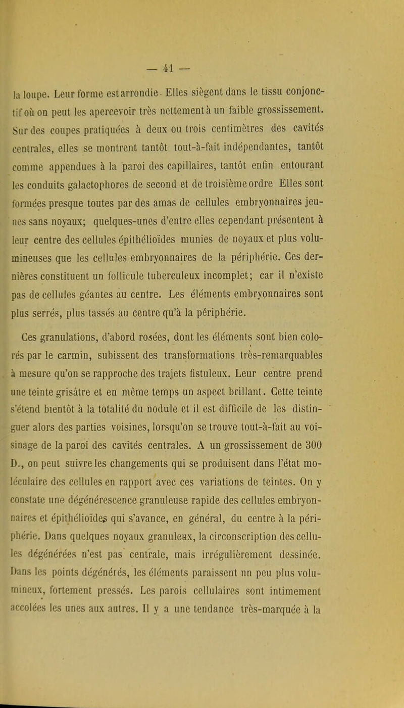 ta loupe. Leur forme est arrondie - Elles siègent dans le tissu conjonc- tif où on peut les apercevoir très nettement à un faible grossissement. Sur des coupes pratiquées à deux ou trois centimètres des cavités centrales, elles se montrent tantôt tout-à-fait indépendantes, tantôt comme appendues à la paroi des capillaires, tantôt enfin entourant les conduits galactophores de second et de troisième ordre Elles sont formées presque toutes par des amas de cellules embryonnaires jeu- nes sans noyaux; quelques-unes d'entre elles cependant présentent à leur centre des cellules épithélioïdes munies de noyaux et plus volu- mineuses que les cellules embryonnaires de la périphérie. Ces der- nières constituent un follicule tuberculeux incomplet; car il n'existe pas de cellules géantes au centre. Les éléments embryonnaires sont plus serrés, plus tassés au centre qu'à la périphérie. Ces granulations, d'abord rosées, dont les éléments sont bien colo- rés par le carmin, subissent des transformations très-remarquables à mesure qu'on se rapproche des trajets fistuleux. Leur centre prend une teinte grisâtre et en même temps un aspect brillant. Cette teinte s'étend bientôt à la totalité du nodule et il est difficile de les distin- guer alors des parties voisines, lorsqu'on se trouve tout-à-fait au voi- sinage de la paroi des cavités centrales. A un grossissement de 300 D., on peul suivre les changements qui se produisent dans l'état mo- léculaire des cellules en rapport avec ces variations de teintes. On y constate une dégénérescence granuleuse rapide des cellules embryon- naires et épithélioïdes qui s'avance, en général, du centre à la péri- phérie. Dans quelques noyaux granuleux, la circonscription des cellu- les dégénérées n'est pas centrale, mais irrégulièrement dessinée. I)ans les points dégénérés, les éléments paraissent un peu plus volu- mineux, fortement pressés. Les parois cellulaires sont intimement accolées les unes aux autres. Il y a une tendance très-marquée à la