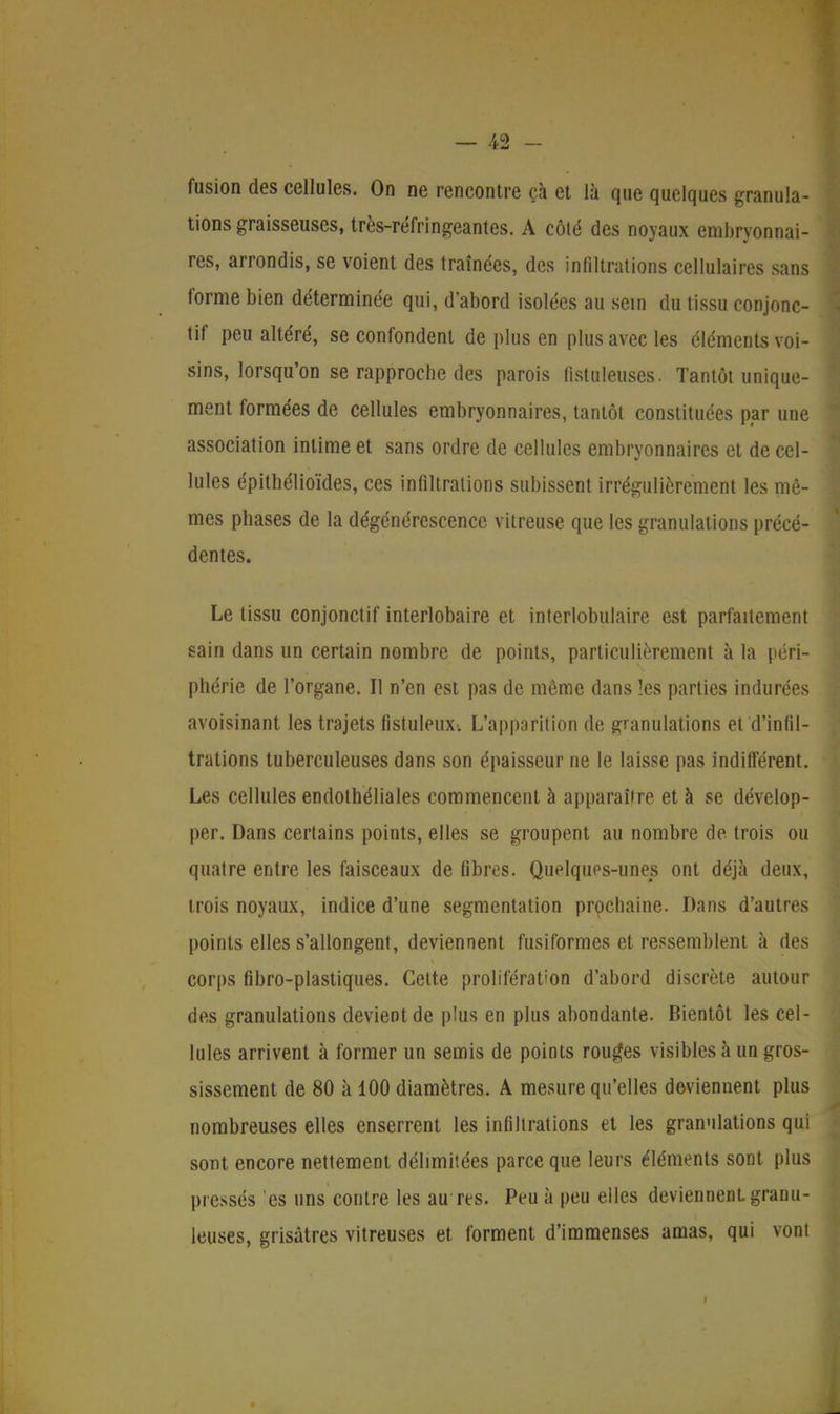 fusion des cellules. On ne rencontre çà et là que quelques granula- tions graisseuses, très-réfringeantes. A côté des noyaux embryonnai- res, arrondis, se voient des traînées, des infiltrations cellulaires sans forme bien déterminée qui, d'abord isolées au sein du tissu conjonc- tif peu altéré, se confondent de plus en plus avec les éléments voi- sins, lorsqu'on se rapproche des parois listuleuses. Tantôt unique- ment formées de cellules embryonnaires, tantôt constituées par une association intime et sans ordre de cellules embryonnaires et de cel- lules épithélioïdes, ces infiltrations subissent irrégulièrement les mê- mes phases de la dégénérescence vitreuse que les granulations précé- dentes. Le tissu conjonctif interlobaire et interlobulaire est parfaitement sain dans un certain nombre de points, particulièrement à la péri- phérie de l'organe. Il n'en est pas de même dans les parties indurées avoisinant les trajets fistuleux-. L'apparition de granulations et d'infil- trations tuberculeuses dans son épaisseur ne le laisse pas indifférent. Les cellules endothéliales commencent à apparaître et à se dévelop- per. Dans certains points, elles se groupent au nombre de trois ou quatre entre les faisceaux de fibres. Quelques-unes ont déjà deux, trois noyaux, indice d'une segmentation prochaine. Dans d'autres points elles s'allongent, deviennent fusiformes et ressemblent à des corps fibro-plastiques. Cette prolifération d'abord discrète autour des granulations devient de plus en plus abondante. Bientôt les cel- lules arrivent à former un semis de points rouges visibles à un gros- sissement de 80 à 100 diamètres. A mesure qu'elles deviennent plus nombreuses elles enserrent les infiltrations et les granulations qui sont encore nettement délimitées parce que leurs éléments sont plus pressés 'es uns contre les au res. Peu à peu elles deviennent granu- leuses, grisâtres vitreuses et forment d'immenses amas, qui vont