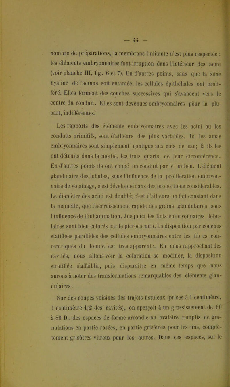 nombre de préparations, la membrane limitante n'est plus respectée : les éléments embryonnaires font irruption dans l'intérieur des acini (voir planche M; fig. 6 et 7). En d'autres points, sans que la zone hyaline del'acinus soit entamée, les cellules épithéliales ont proli- féré. Elles forment des couches successives qui s'avancent vers le centre du conduit. Elles sont devenues embryonnaires pôur la plu- part, indifférentes. Les rapports des éléments embryonnaires avec les acini ou les conduits primitifs, sont d'ailleurs des plus variables. Ici les amas embryonnaires sont simplement contigus aux culs de sac; là ils les ont détruits dans la moitié, les trois quarts de leur circonférence. En d'autres points ils ont coupé un conduit par le milieu. L'élément glandulaire des lobules, sous l'influence de la prolifération embryon- naire de voisinage, s'est développé dans des proportions considérables. Le diamètre des acini est doublé; c'est d'ailleurs un fait constant dans la mamelle, que l'accroissement rapide des grains glandulaires sous l'influence de l'inflammation. Jusqu'ici les îlots embryonnaires lobu- laires sont bien colorés par le picrocarmin. La disposition par couches statifiées parallèles des cellules embryonnaires entre les fib es con- centriques du lobule est très apparente. En nous rapprochant des cavités, nous allons voir la coloration se modifier, la disposition stratifiée s'affaiblir, puis disparaître en même temps que nous aurons à noter des transformations remarquables des éléments glan- dulaires . Sur des coupes voisines des trajets (istuleux (prises à 1 centimètre, 1 centimètre 1|2 des cavités), on aperçoit à un grossissement de 60 à 80 D. des espaces de forme arrondie ou ovalaire remplis de gra- nulations en partie rosées, en partie grisâtres pour les uns, complè- tement grisâtres vitreux pour les autres. Dans ces espaces, sur le