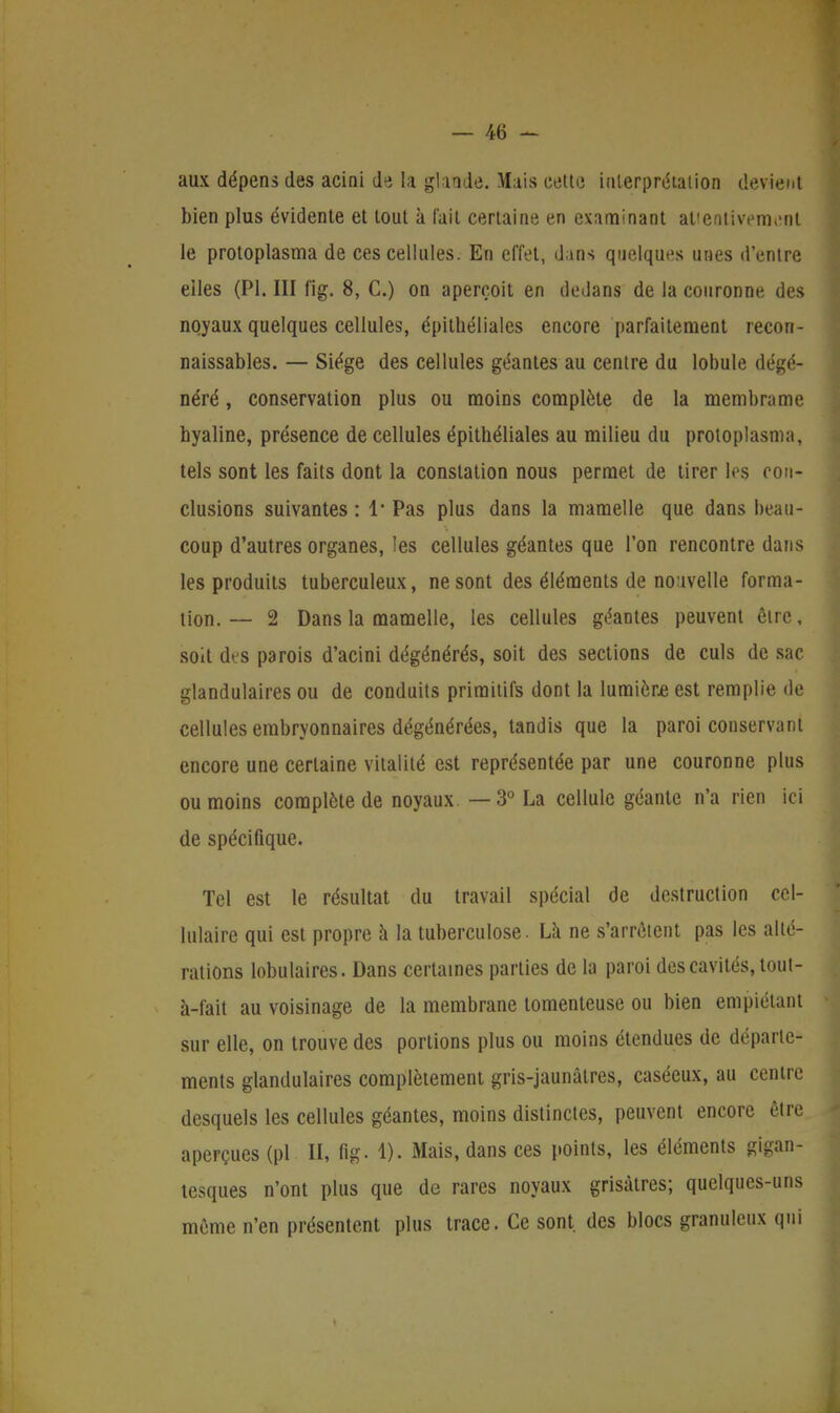 aux dépens des acini de la glande. Mais cette interprétation devient bien plus évidente et tout à fait certaine en examinant aUentivenvnt le protoplasma de ces cellules. En effet, dans quelques unes d'entre elles (Pl. III fig. 8, C.) on aperçoit en dedans de la couronne des noyaux quelques cellules, épithéliales encore parfaitement recon- naissables. — Siège des cellules géantes au centre du lobule dégé- néré , conservation plus ou moins complète de la membrume hyaline, présence de cellules épithéliales au milieu du protoplasma, tels sont les faits dont la constation nous permet de tirer les con- clusions suivantes : 1* Pas plus dans la mamelle que dans beau- coup d'autres organes, les cellules géantes que l'on rencontre dans les produits tuberculeux, ne sont des éléments de nouvelle forma- tion.— 2 Dans la mamelle, les cellules géantes peuvent être, soit des parois d'acini dégénérés, soit des sections de culs de sac glandulaires ou de conduits primitifs dont la lumière est remplie de cellules embryonnaires dégénérées, tandis que la paroi conservant encore une certaine vitalité est représentée par une couronne plus ou moins complète de noyaux. —3° La cellule géante n'a rien ici de spécifique. Tel est le résultat du travail spécial de destruction cel- lulaire qui est propre à la tuberculose. La ne s'arrêtent pas les alté- rations lobulaires. Dans certaines parties de la paroi des cavités, tout- à-fait au voisinage de la membrane tomenteuse ou bien empiétant sur elle, on trouve des portions plus ou moins étendues de déparle- ments glandulaires complètement gris-jaunâtres, caséeux, au centre desquels les cellules géantes, moins distinctes, peuvent encore être aperçues (pl U, fig- 1). Mais, dans ces points, les éléments gigan- tesques n'ont plus que de rares noyaux grisâtres; quelques-uns môme n'en présentent plus trace. Ce sont des blocs granuleux qui