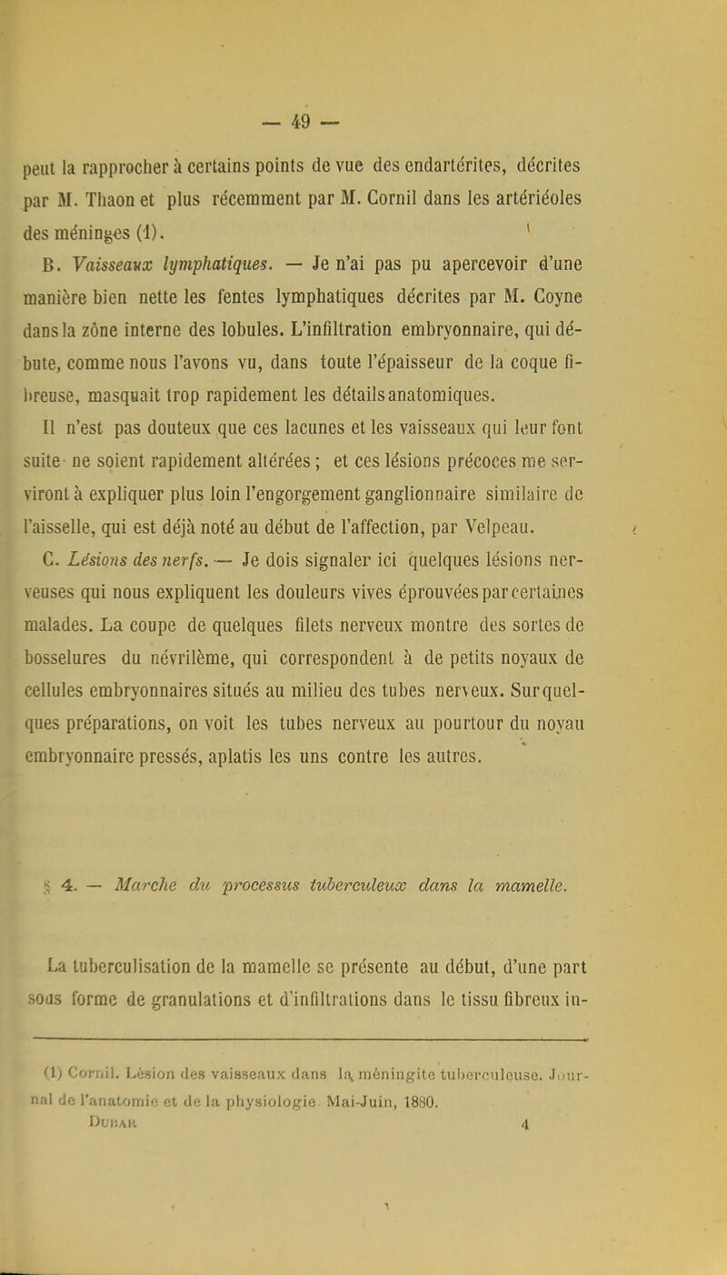 peut la rapprocher à certains points de vue des endartérites, décrites par M. Thaon et plus récemment par 31. Cornil dans les artériéoles des méninges (1). 1 B. Vaisseaux lymphatiques. — Je n'ai pas pu apercevoir d'une manière bien nette les fentes lymphatiques décrites par M. Coyne dans la zone interne des lobules. L'infiltration embryonnaire, qui dé- bute, comme nous l'avons vu, dans toute l'épaisseur de la coque fi- breuse, masquait trop rapidement les détailsanatomiques. Il n'est pas douteux que ces lacunes et les vaisseaux qui leur font suite ne soient rapidement altérées ; et ces lésions précoces me ser- viront à expliquer plus loin l'engorgement ganglionnaire similaire de l'aisselle, qui est déjà noté au début de l'affection, par Velpeau. C. Lésions des nerfs. — Je dois signaler ici quelques lésions ner- veuses qui nous expliquent les douleurs vives éprouvées par certaines malades. La coupe de quelques filets nerveux montre des sortes de bosselures du névrilème, qui correspondent à de petits noyaux de cellules embryonnaires situés au milieu des tubes nerveux. Sur quel- ques préparations, on voit les tubes nerveux au pourtour du noyau embryonnaire pressés, aplatis les uns contre les autres. ^ 4. — Marche du processus tuberculeux dans la mamelle. La tuberculisation de la mamelle se présente au début, d'une part sous forme de granulations et d'infiltrations dans le tissu fibreux in- (1) Cornil. Lésion des vaisseaux clans la, méningite tuberculeuse. Jour- nal de l'anatomio et de la physiologie Mai-Juin, 1880. DuBAB A 1