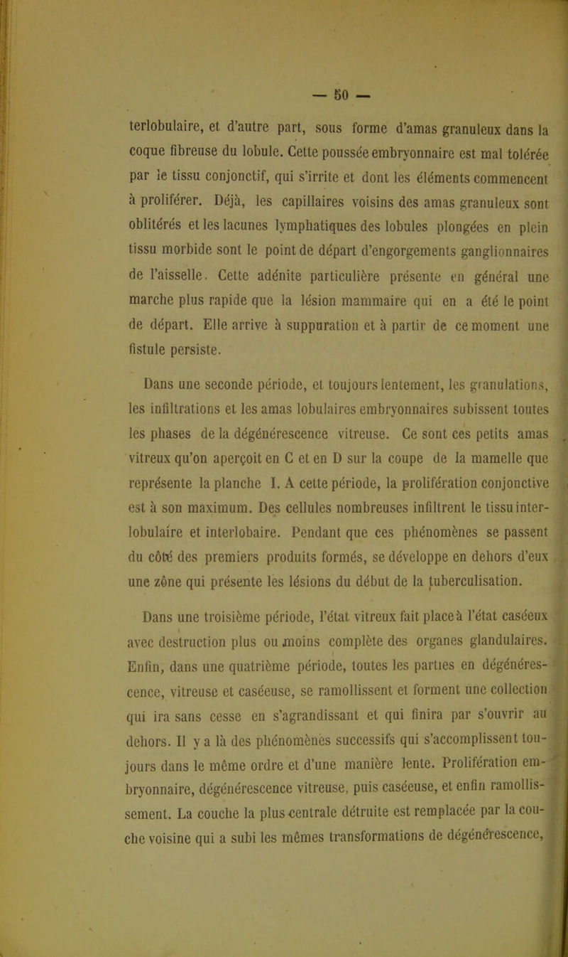 terlobulaire, et d'autre part, sous forme d'amas granuleux dans la coque fibreuse du lobule. Cette poussée embryonnaire est mal tolérée par le tissu conjonctif, qui s'irrite et dont les éléments commencent à proliférer. Déjà, les capillaires voisins des amas granuleux sont oblitérés et les lacunes lymphatiques des lobules plongées en plein tissu morbide sont le point de départ d'engorgements ganglionnaires de l'aisselle. Cette adénite particulière présente en général une marche plus rapide que la lésion mammaire qui en a été le point de départ. Elle arrive à suppuration et à partir de ce moment une fistule persiste. Dans une seconde période, et toujours lentement, les granulations, les infiltrations et les amas lobulaires embryonnaires subissent toutes les phases de la dégénérescence vitreuse. Ce sont ces petits amas vitreux qu'on aperçoit en C et en D sur la coupe de la mamelle que représente la planche I. A cette période, la prolifération conjonctive est à son maximum. Des cellules nombreuses infiltrent le tissuinter- lobulaire et interlobaire. Pendant que ces phénomènes se passent du côté des premiers produits formés, se développe en dehors d'eux une zone qui présente les lésions du début de la tuberculisation. Dans une troisième période, l'état vitreux fait place à l'état caséeux avec destruction plus ou .moins complète des organes glandulaires. Enfin, dans une quatrième période, toutes les parties en dégénéres- cence, vitreuse et caséeuse, se ramollissent et forment une collection qui ira sans cesse en s'agrandissant et qui finira par s'ouvrir au dehors. Il y a là des phénomènes successifs qui s'accomplissent tou- jours dans le môme ordre et d'une manière lente. Prolifération em- bryonnaire, dégénérescence vitreuse, puis caséeuse, et enfin ramollis- sement. La couche la plus centrale détruite est remplacée par la cou- che voisine qui a subi les mêmes transformations de dégénérescence, 1