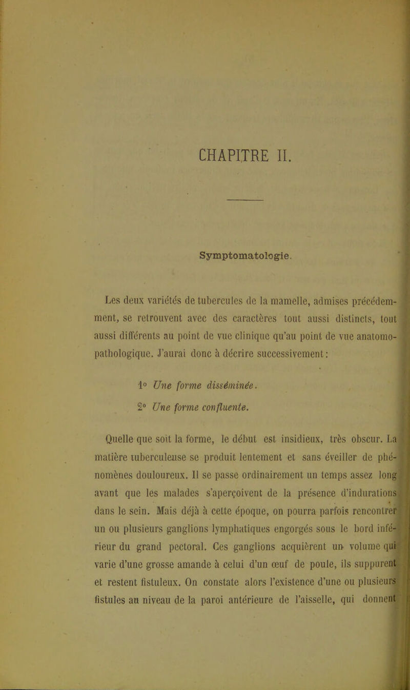 Symptomatologie. Les deux variétés de tubercules de la mamelle, admises précédem- ment, se retrouvent avec des caractères tout aussi distincts, tout aussi différents au point de vue clinique qu'au point de vue anatomo- pathologique. J'aurai donc à décrire successivement: 1° Une forme disséminée. 2° Une forme confluente. Quelle que soit la forme, le début est insidieux, très obscur. La] matière tuberculeuse se produit lentement et sans éveiller de phé- nomènes douloureux. Il se passe ordinairement un temps assez long; avant que les malades s'aperçoivent de la présence d'indurations dans le sein. Mais déjà à cette époque, on pourra parfois rencontrer] un ou plusieurs ganglions lymphatiques engorgés sous le bord infé- rieur du grand pectoral. Ces ganglions acquièrent un volume quH varie d'une grosse amande à celui d'un œuf de poule, ils suppurent et restent fistuleux. On constate alors l'existence d'une ou plusieurs! fistules au niveau de la paroi antérieure de l'aisselle, qui donnent