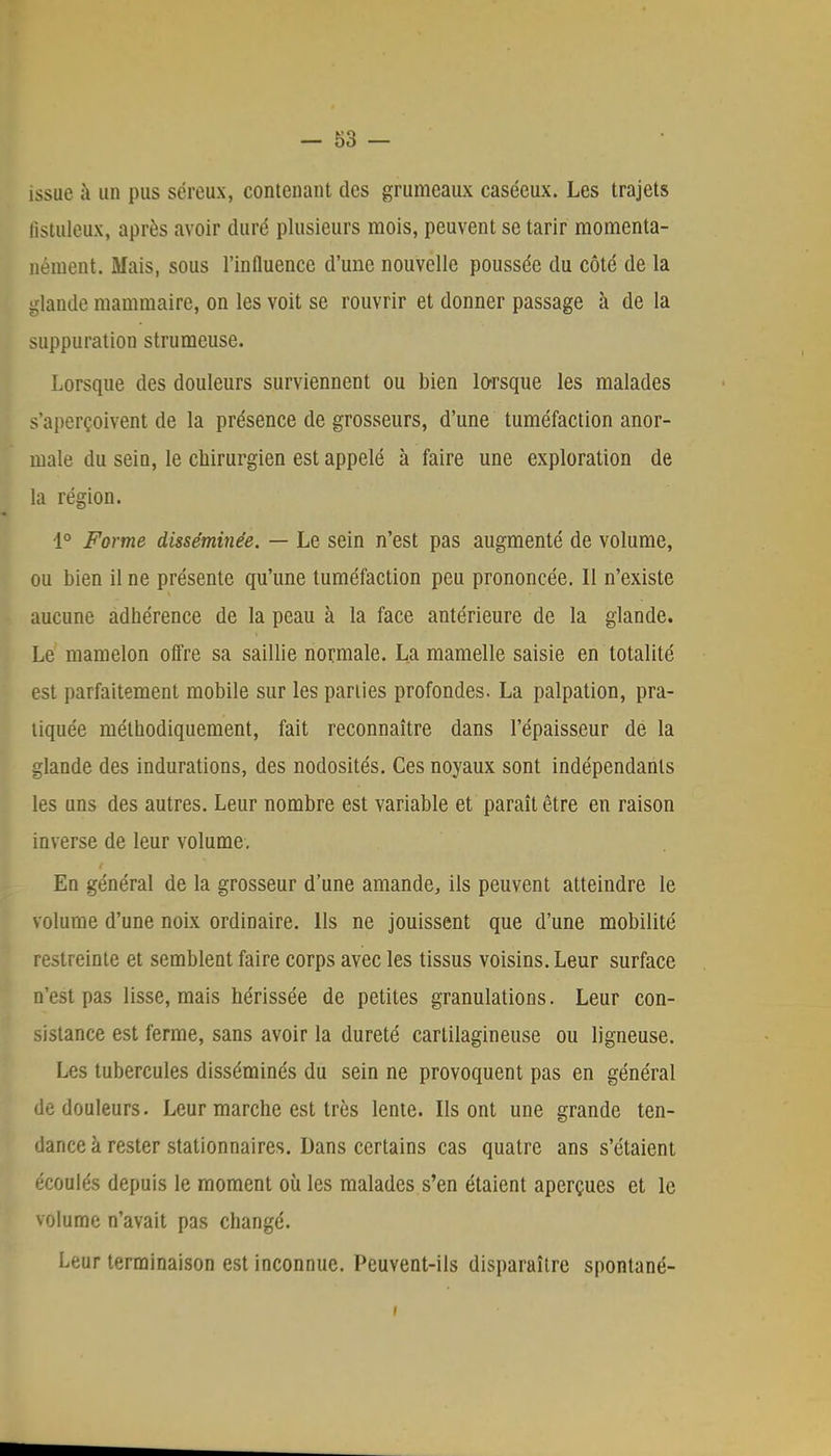 issue à un pus séreux, contenant des grumeaux caséeux. Les trajets llstuleux, après avoir duré plusieurs mois, peuvent se tarir momenta- nément. Mais, sous l'influence d'une nouvelle poussée du côté de la glande mammaire, on les voit se rouvrir et donner passage à de la suppuration strumeuse. Lorsque des douleurs surviennent ou bien lorsque les malades s'aperçoivent de la présence de grosseurs, d'une tuméfaction anor- male du sein, le chirurgien est appelé à faire une exploration de la région. 1° Forme disséminée. — Le sein n'est pas augmenté de volume, ou bien il ne présente qu'une tuméfaction peu prononcée. 11 n'existe aucune adhérence de la peau à la face antérieure de la glande. Le mamelon offre sa saillie normale. La mamelle saisie en totalité est parfaitement mobile sur les parties profondes. La palpation, pra- tiquée méthodiquement, fait reconnaître dans l'épaisseur de la glande des indurations, des nodosités. Ces noyaux sont indépendants les uns des autres. Leur nombre est variable et paraît être en raison inverse de leur volume. En général de la grosseur d'une amande, ils peuvent atteindre le volume d'une noix ordinaire. Ils ne jouissent que d'une mobilité restreinte et semblent faire corps avec les tissus voisins. Leur surface n'est pas lisse, mais hérissée de petites granulations. Leur con- sistance est ferme, sans avoir la dureté cartilagineuse ou ligneuse. Les tubercules disséminés du sein ne provoquent pas en général de douleurs. Leur marche est très lente. Ils ont une grande ten- dance à rester stationnaires. Dans certains cas quatre ans s'étaient écoulés depuis le moment où les malades s'en étaient aperçues et le volume n'avait pas changé. Leur terminaison est inconnue. Peuvent-ils disparaître spontané-