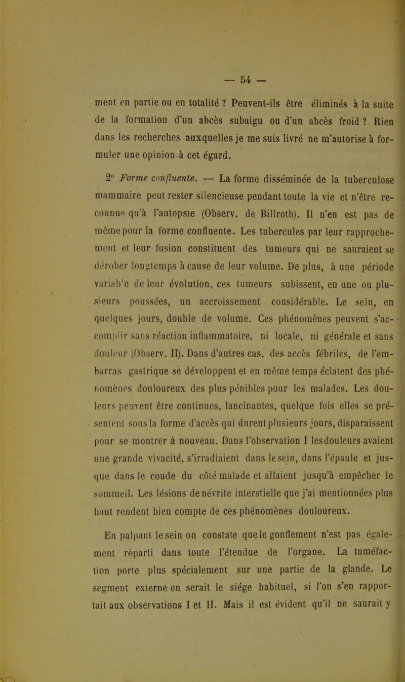 ment en partie ou en totalité ? Peuvent-ils être éliminés à la suite de la formation d'un abcès subaigu ou d'un abcès froid ? Rien dans les recherches auxquelles je me suis livré ne m'autorise à for- muler une opinion.à cet égard. 2° Forme, confluente. — La forme disséminée de la tuberculose mammaire peut rester silencieuse pendant toute la vie et n'être re- connue qu'à l'autopsie (Observ. de Billroth). Il n'en est pas de même pour la forme confluente. Les tubercules par leur rapproche- ment et leur fusion constituent des tumeurs qui ne sauraient se dérober longtemps à cause de leur volume. De plus, à une période variab'e de leur évolution, ces tumeurs subissent, en une ou plu- sieurs poussées, un accroissement considérable. Le sein, en quelques jours, double de volume. Ces phénomènes peuvent s'ac- comjiiir sans réaction inflammatoire, ni locale, ni générale et sans douleur (Observ. II). Dans d'autres cas. des accès fébriles, de l'em- barras gastrique se développent et en même temps éclatent des phé- nomènes douloureux des plus pénibles pour les malades. Les dou- leurs peurent être continues, lancinantes, quelque fois elles se pré- sentent sous la forme d'accès qui durent plusieurs jours, disparaissent pour se montrer à nouveau. Dans l'observation I lesdouleurs avaient une grande vivacité, s'irradiaient dans le sein, dans l'épaule et jus- que dans le coude du côté malade et allaient jusqu'à empêcher le sommeil. Les lésions de névrite interstielle que j'ai mentionnées plus haut rendent bien compte de ces phénomènes douloureux. Eu palpant le sein on constate que le gonflement n'est pas égale- ment réparti dans toute l'étendue de l'organe. La tuméfac- tion porte plus spécialement sur une partie de la glande. Le segment externe en serait le siège habituel, si l'on s'en rappor- tait aux observations I et II. Mais il est évident qu'il ne saurait y