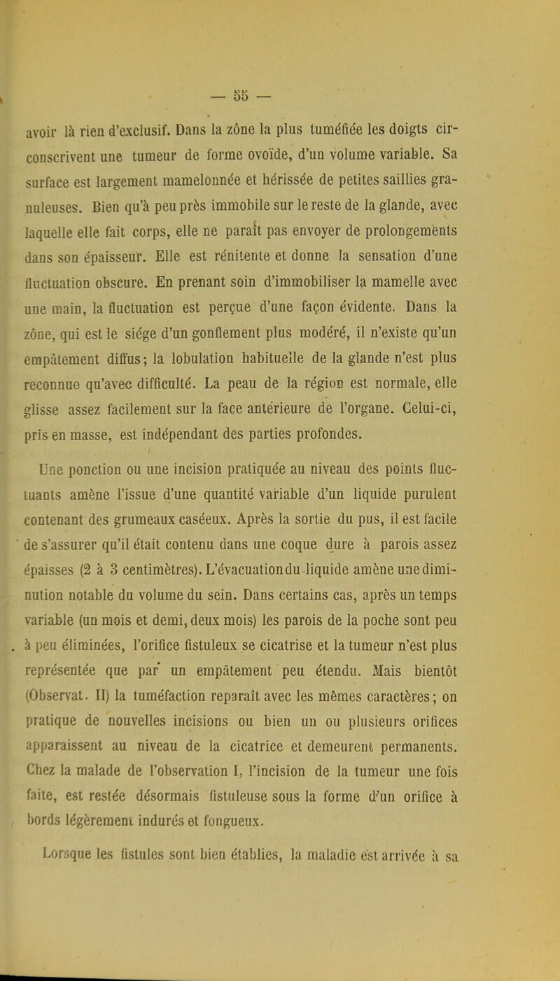 avoir là rien d'exclusif. Dans la zone la plus tuméfiée les doigts cir- conscrivent une tumeur de forme ovoïde, d'un volume variable. Sa surface est largement mamelonnée et hérissée de petites saillies gra- nuleuses. Bien qu'à peu près immobile sur le reste de la glande, avec laquelle elle fait corps, elle ne parait pas envoyer de prolongements dans son épaisseur. Elle est rénitente et donne la sensation d'une fluctuation obscure. En prenant soin d'immobiliser la mamelle avec une main, la fluctuation est perçue d'une façon évidente. Dans la zone, qui est le siège d'un gonflement plus modéré, il n'existe qu'un empâtement diffus; la lobulation habituelle de la glande n'est plus reconnue qu'avec difficulté. La peau de la région est normale, elle glisse assez facilement sur la face antérieure de l'organe. Celui-ci, pris en masse, est indépendant des parties profondes. Une ponction ou une incision pratiquée au niveau des points fluc- tuants amène l'issue d'une quantité variable d'un liquide purulent contenant des grumeaux caséeux. Après la sortie du pus, il est facile de s'assurer qu'il était contenu dans une coque dure à parois assez épaisses (2 à 3 centimètres). L'évacuation du liquide amène unedimi- nution notable du volume du sein. Dans certains cas, après un temps variable (un mois et demi, deux mois) les parois de la poche sont peu à peu éliminées, l'orifice fistuleux se cicatrise et la tumeur n'est plus représentée que par un empâtement peu étendu. Mais bientôt (Observât. II) la tuméfaction reparaît avec les mêmes caractères; on pratique de nouvelles incisions ou bien un ou plusieurs orifices apparaissent au niveau de la cicatrice et demeurent permanents. Chez la malade de l'observation I, l'incision de la tumeur une fois faite, est restée désormais fistuleuse sous la forme d'un orifice à bords légèrement indurés et fongueux. Lorsque les fistules sont bien établies, la maladie est arrivée à sa