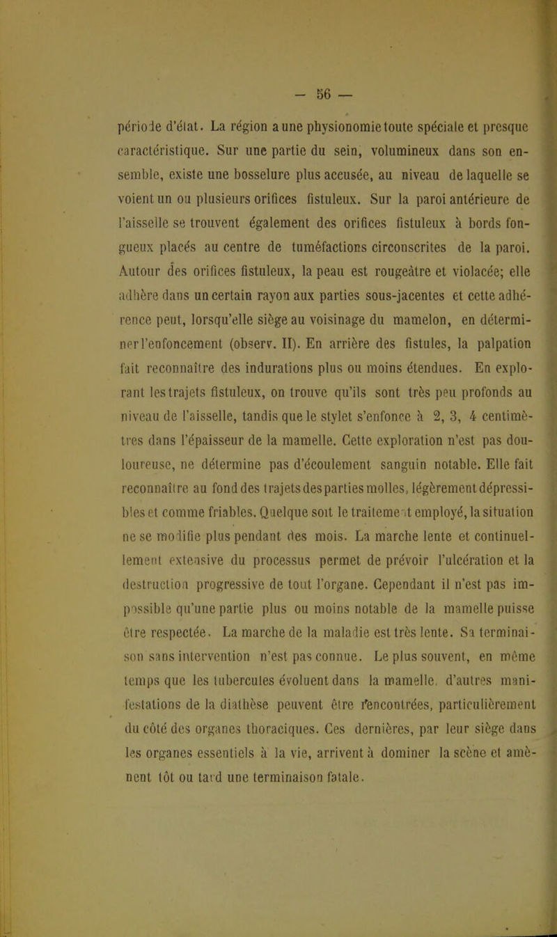 période d'élat. La région aune physionomie toute spéciale et presque caractéristique. Sur une partie du sein, volumineux dans son en- semble, existe une bosselure plusaceusée, au niveau de laquelle se voient un ou plusieurs orifices fistuleux. Sur la paroi antérieure de l'aisselle se trouvent également des orifices fistuleux à bords fon- gueux placés au centre de tuméfactions circonscrites de la paroi. Autour des orifices fistuleux, la peau est rougeàtre et violacée; elle adhère dans un certain rayon aux parties sous-jacentes et cette adhé- rence peut, lorsqu'elle siège au voisinage du mamelon, en détermi- ner l'enfoncement (observ. II). En arrière des fistules, la palpation fait reconnaître des indurations plus ou moins étendues. En explo- rant les trajets fistuleux, on trouve qu'ils sont très peu profonds au niveau de l'aisselle, tandis que le stylet s'enfonce à 2, 3, 4 centimè- tres dans l'épaisseur de la mamelle. Cette exploration n'est pas dou- loureuse, ne détermine pas d'écoulement sanguin notable. Elle fait reconnaître au fond des trajets des parties molles, légèrement dépressi- bleset comme friables. Quelque soit le traitement employé, la situât ion ne se modifie plus pendant des mois. La marche lente et continuel- lement exteasive du processus permet de prévoir l'ulcération et la destruction progressive de tout l'organe. Cependant il n'est pas im- possible qu'une partie plus ou moins notable de la mamelle puisse être respectée. La marche de la maladie est très lente. Sa terminai- son sans intervention n'est pas connue. Le plus souvent, en même temps que les tubercules évoluent dans la mamelle, d'autres mani- festations de la diathèse peuvent être Rencontrées, particulièrement du côté des organes thoraciques. Ces dernières, par leur siège dans les organes essentiels à la vie, arrivent à dominer la scène et amè- nent tôt ou tard une terminaison fatale.