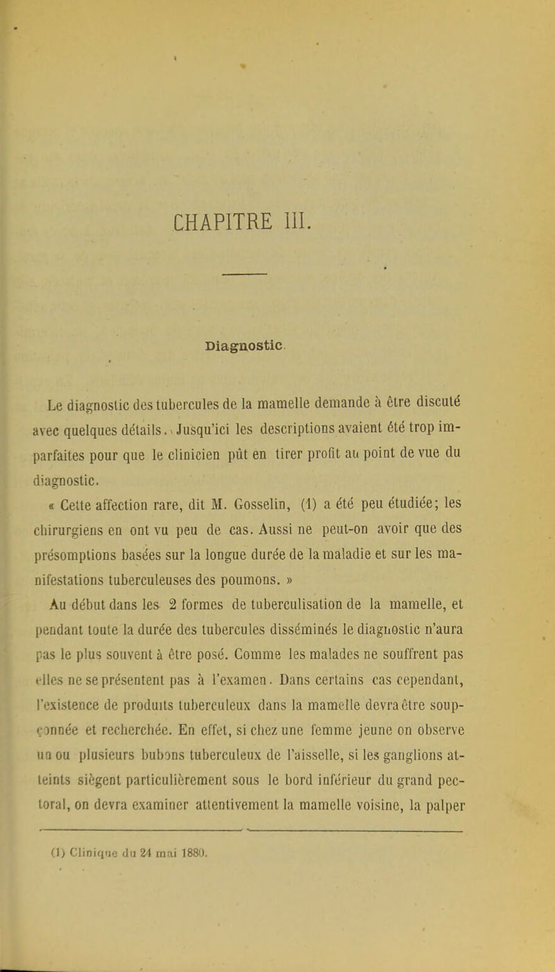 Diagnostic Le diagnostic des tubercules de la mamelle demande à être discuté avec quelques détails.. Jusqu'ici les descriptions avaient été trop im- parfaites pour que le clinicien pût en tirer profit au point de vue du diagnostic. « Cette affection rare, dit M. Gosselin, (1) a été peu étudiée; les chirurgiens en ont vu peu de cas. Aussi ne peut-on avoir que des présomptions basées sur la longue durée de la maladie et sur les ma- nifestations tuberculeuses des poumons. » Au début dans les 2 formes de tuberculisation de la mamelle, et pendant toute la durée des tubercules disséminés le diagnostic n'aura pas le plus souvent à être posé. Comme les malades ne souffrent pas elles ne se présentent pas à l'examen. Dans certains cas cependant, l'existence de produits tuberculeux dans la mamelle devra être soup- çonnée et recherchée. En effet, si chez une femme jeune on observe un ou plusieurs bubons tuberculeux de l'aisselle, si les ganglions at- teints siègent particulièrement sous le bord inférieur du grand pec- toral, on devra examiner attentivement la mamelle voisine, la palper (1) Clinique du 24 mai 1880.