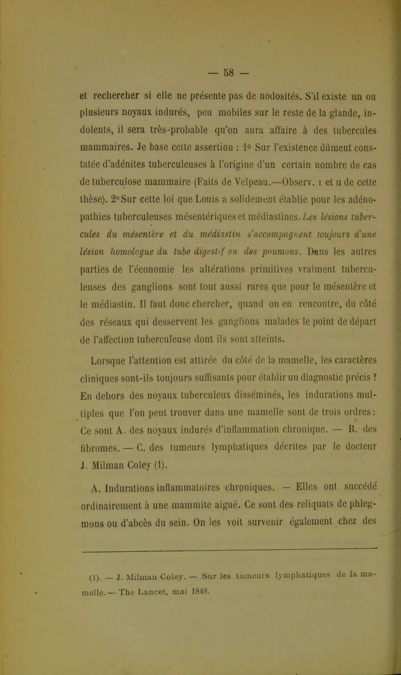 et rechercher si elle ne présente pas de nodosités. S'il existe un ou plusieurs noyaux indurés, peu mobiles sur le reste de la glande, in- dolents, il sera très-probable qu'on aura affaire à des tubercules mammaires. Je base celte assertion : 1» Sur l'existence dûment cons- tatée d'adénites tuberculeuses à l'origine d'un certain nombre de cas de tuberculose mammaire (Faits de Velpeau.—Observ. i et n de cette thèse). 2°Sur cette loi que Louis a solidement établie pour les adéno- pathies tuberculeuses mésentériqueset médiastincs.Les lésions tuber- cules du mésentère et du médiastin s'accompagnent toujours d'une lésion homologue du tube digestif ou des poumons. Dans les autres parties de l'économie les altérations primitives vraiment tubercu- leuses des ganglions sont tout aussi rares que pour le mésentère et le médiastin. Il faut donc chercher, quand on en rencontre, du côté des réseaux qui desservent les ganglions malades le point de départ de l'affection tuberculeuse dont ils sont atteints. Lorsque l'attention est attirée du côté de la mamelle, les caractères cliniques sont-ils toujours suffisants pour établir un diagnostic précis ? En dehors des noyaux tuberculeux disséminés, les indurations mul- tiples que l'on peut trouver dans une mamelle sont de trois ordres : Ce sont A. des noyaux indurés d'inflammation chronique. — B. des fibromes. — C. des tumeurs lymphatiques décrites par le docteur J Milman Coley (1). A. Indurations inflammatoires chroniques. — Elles ont succédé ordinairement à une mammite aiguë. Ce sont des reliquats de phleg- mons ou d'abcès du sein. On les voit survenir également chez des (1). — J. Milman Coley. — Sur les tumeurs lymphatiques de la ma- melle.— The Lancet, mai 1848.
