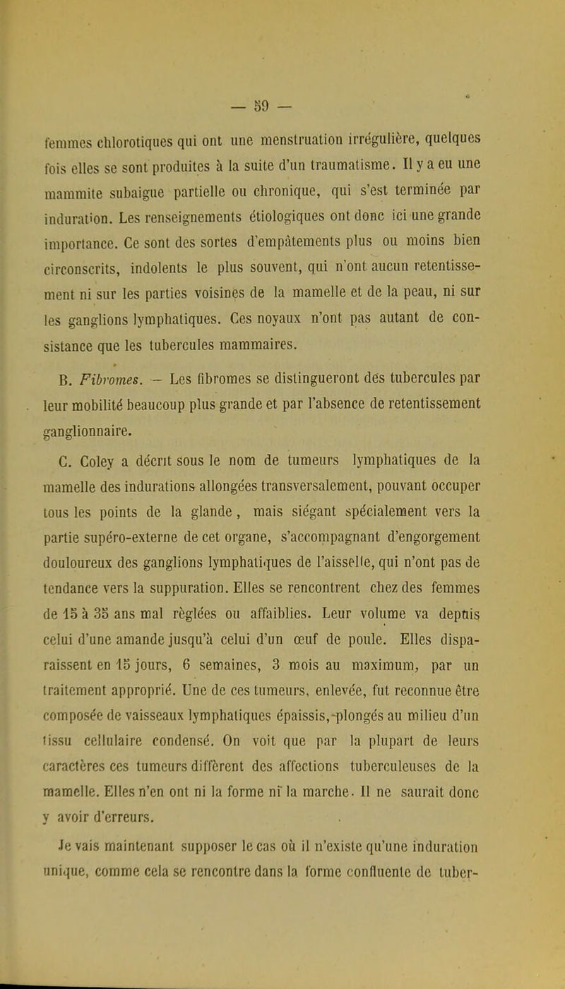 femmes chlorotiques qui ont une menstruation irrégulière, quelques fois elles se sont produites à la suite d'un traumatisme. Il y a eu une mammite subaigue partielle ou chronique, qui s'est terminée par induration. Les renseignements étiologiques ont donc ici une grande importance. Ce sont des sortes d'empâtements plus ou moins bien circonscrits, indolents le plus souvent, qui n'ont aucun retentisse- ment ni sur les parties voisines de la mamelle et de la peau, ni sur les ganglions lymphatiques. Ces noyaux n'ont pas autant de con- sistance que les tubercules mammaires. B. Fibromes. — Les fibromes se distingueront des tubercules par leur mobilité beaucoup plus grande et par l'absence de retentissement ganglionnaire. C. Coley a décrit sous le nom de tumeurs lymphatiques de la mamelle des indurations allongées transversalement, pouvant occuper tous les points de la glande, mais siégant spécialement vers la partie supéro-externe de cet organe, s'accompagnant d'engorgement douloureux des ganglions lymphatiques de l'aisselle, qui n'ont pas de tendance vers la suppuration. Elles se rencontrent chez des femmes de 15 à 35 ans mal réglées ou affaiblies. Leur volume va depuis celui d'une amande jusqu'à celui d'un œuf de poule. Elles dispa- raissent en 15 jours, 6 semaines, 3 mois au maximum, par un traitement approprié. Une de ces tumeurs, enlevée, fut reconnue être composée de vaisseaux lymphatiques épaissis,-plongés au milieu d'un tissu cellulaire condensé. On voit que par la plupart de leurs caractères ces tumeurs diffèrent des affections tuberculeuses de la mamelle. Elles n'en ont ni la forme ni' la marche. II ne saurait donc y avoir d'erreurs. 4e vais maintenant supposer le cas où il n'existe qu'une induration unique, comme cela se rencontre dans la forme confluente de luber-