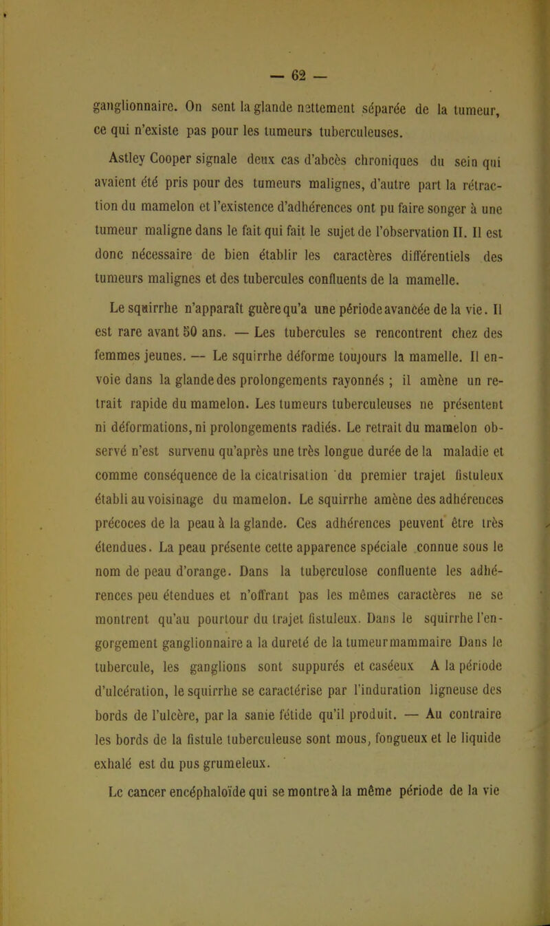 ganglionnaire. On sent la glande nsttement séparée de la tumeur, ce qui n'existe pas pour les tumeurs tuberculeuses. Astley Cooper signale deux cas d'abcès chroniques du sein qui avaient été pris pour des tumeurs malignes, d'autre part la rétrac- tion du mamelon et l'existence d'adhérences ont pu faire songer à une tumeur maligne dans le fait qui fait le sujet de l'observation II. Il est donc nécessaire de bien établir les caractères différentiels des tumeurs malignes et des tubercules confluents de la mamelle. Le squirrhe n'apparaît guère qu'a une période avancée de la vie. Il est rare avant 50 ans. — Les tubercules se rencontrent chez des femmes jeunes. — Le squirrhe déforme toujours la mamelle. Il en- voie dans la glande des prolongements rayonnés ; il amène un re- trait rapide du mamelon. Les tumeurs tuberculeuses ne présentent ni déformations, ni prolongements radiés. Le retrait du mamelon ob- servé n'est survenu qu'après une très longue durée de la maladie et comme conséquence de la cicatrisation du premier trajet fistuleux établi au voisinage du mamelon. Le squirrhe amène des adhérences précoces de la peau à la glande. Ces adhérences peuvent être très étendues. La peau présente cette apparence spéciale connue sous le nom de peau d'orange. Dans la tuberculose conlluente les adhé- rences peu étendues et n'offrant pas les mêmes caractères ne se montrent qu'au pourtour du trajet fistuleux. Dans le squirrhe l'en- gorgement ganglionnaire a la dureté de la tumeur mammaire Dans le tubercule, les ganglions sont suppurés et caséeux A la période d'ulcération, le squirrhe se caractérise par l'induration ligneuse des bords de l'ulcère, parla sanie fétide qu'il produit. — Au contraire les bords de la fistule tuberculeuse sont mous, fongueux et le liquide exhalé est du pus grumeleux. Le cancer encéphaloïde qui se montre à la même période de la vie