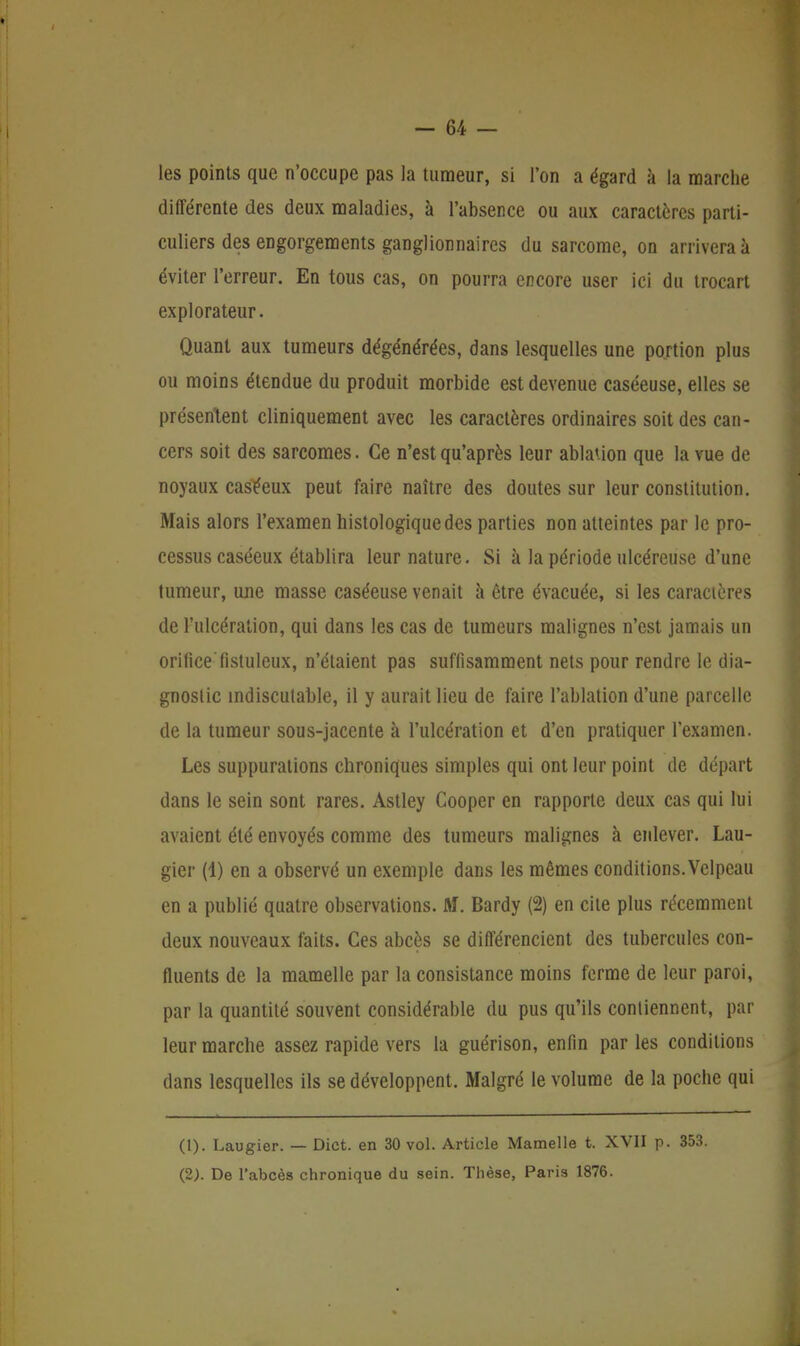 les points que n'occupe pas la tumeur, si l'on a égard à la marche différente des deux maladies, à l'absence ou aux caractères parti- culiers des engorgements ganglionnaires du sarcome, on arrivera à éviter l'erreur. En tous cas, on pourra encore user ici du trocart explorateur. Quant aux tumeurs dégénérées, dans lesquelles une portion plus ou moins étendue du produit morbide est devenue caséeuse, elles se présentent cliniquement avec les caractères ordinaires soit des can- cers soit des sarcomes. Ce n'est qu'après leur ablation que la vue de noyaux caséeux peut faire naître des doutes sur leur constitution. Mais alors l'examen histologiquedes parties non atteintes par le pro- cessus caséeux établira leur nature. Si à la période ulcéreuse d'une tumeur, une masse caséeuse venait à être évacuée, si les caractères de l'ulcération, qui dans les cas de tumeurs malignes n'est jamais un orificeTistuleux, n'étaient pas suffisamment nets pour rendre le dia- gnostic indiscutable, il y aurait lieu de faire l'ablation d'une parcelle de la tumeur sous-jacente à l'ulcération et d'en pratiquer l'examen. Les suppurations chroniques simples qui ont leur point de départ dans le sein sont rares. Astley Cooper en rapporte deux cas qui lui avaient été envoyés comme des tumeurs malignes à enlever. Lau- gier (4) en a observé un exemple dans les mêmes conditions. Velpeau en a publié quatre observations. M. Bardy (2) en cite plus récemment deux nouveaux faits. Ces abcès se différencient des tubercules con- fluents de la mamelle par la consistance moins ferme de leur paroi, par la quantité souvent considérable du pus qu'ils contiennent, par leur marche assez rapide vers la guérison, enfin par les conditions dans lesquelles ils se développent. Malgré le volume de la poche qui (1) . Laugier. — Dict. en 30 vol. Article Mamelle t. XVII p. 353. (2) . De l'abcès chronique du sein. Thèse, Paris 1876.